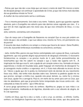 - Patroa, por que não dar a esse Anjo que vai nascer o nome de João? Ele merece o nome
do discípulo porque vai continuar o apostolado do Cristo, já que não temos mais dúvidas
da sua grandiosa missão na Terra!
A mulher do rico comerciante sorriu e continuou:
- Tive o mesmo pensamento. Será João o seu nome. Todavia, quero que guardes segredo
absoluto, pois o Evangelho nos adverte para não darmos coisas sagradas aos cães... E o
que tem de mais sagrado para nós nesta casa, do que esse emissário de Deus, e o seu
nome?
Jarla, contente, conclamou com entusiasmo:
- Que ele nasça com o Evangelho do Nazareno no coração! Que os seus pés andem em
nome da paz e da caridade, e que sua cabeça viva, mesmo na Terra, em permanente céu
de pureza!
O assunto das duas mulheres era sempre a criança que haveria de nascer. Dona Picallini,
certo dia, buscando lembranças escondidas na consciência, acentuou:
- Jarla, minha filha, parece-nos que fomos contempladas com a graça de Deus, e presumo
igualmente, que essa grande alegria seja prenúncio de desgraças eminentes. E necessário
fortalecermos os corações e eu preciso muito de ti, pois tenho pressentimentos de
testemunhos que não me cabem no coração e que a razão não suporta sem fé... A
inspiração me fala que essa fé, sem a ajuda de um coração como o teu, formado em duras
experiências e vivido em fecundas lutas, pode fraquejar em momentos de desespero! Tu
já conseguiste muito crédito e a esperança, em ti, é fruto mais aflorado na árvore do teu
ser. Talvez a ajuda que ele te pediu na memorável noite da decisão do seu nascimento
fosse essa. Aliás, não tenho mais dúvidas sobre isso. Somente tu poderás ajudar-me no
que preciso: carregar a minha cruz, quando esta pesar demais, ou, como fez o cireneu
com Jesus, ajudar-me a carregá-la. Peço-te, em nome do teu amor para com os Céus, que
não me abandones, pois que já pressinto fortes tempestades das trevas contra este - diz
colocando as mãos no ventre - que é filho da luz.
A serva grega aproximou-se mais da senhora. Ajoelhou-se, pegou as suas mãos e as
beijou ternamente, molhando-as de lágrimas, dizendo com a voz vibrante de alegria, de
fé e de esperança:
- Confia em Deus, que fez o dia e a noite, o sol e a luz, as estrelas e o infinito. Confia,
senhora, na Inteligência Suprema que criou a harmonia das coisas, que deu penas aos
 