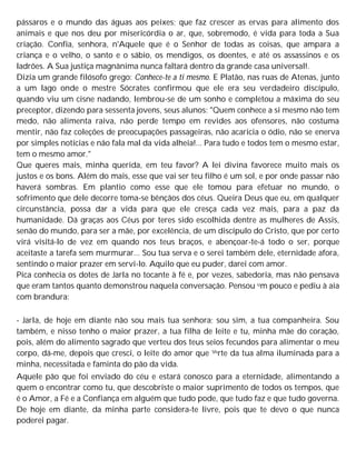 pássaros e o mundo das águas aos peixes; que faz crescer as ervas para alimento dos
animais e que nos deu por misericórdia o ar, que, sobremodo, é vida para toda a Sua
criação. Confia, senhora, n'Aquele que é o Senhor de todas as coisas, que ampara a
criança e o velho, o santo e o sábio, os mendigos, os doentes, e até os assassinos e os
ladrões. A Sua justiça magnânima nunca faltará dentro da grande casa universal!.
Dizia um grande filósofo grego: Conhece-te a ti mesmo. E Platão, nas ruas de Atenas, junto
a um lago onde o mestre Sócrates confirmou que ele era seu verdadeiro discípulo,
quando viu um cisne nadando, lembrou-se de um sonho e completou a máxima do seu
preceptor, dizendo para sessenta jovens, seus alunos: "Quem conhece a si mesmo não tem
medo, não alimenta raiva, não perde tempo em revides aos ofensores, não costuma
mentir, não faz coleções de preocupações passageiras, não acaricia o ódio, não se enerva
por simples notícias e não fala mal da vida alheia!... Para tudo e todos tem o mesmo estar,
tem o mesmo amor."
Que queres mais, minha querida, em teu favor? A lei divina favorece muito mais os
justos e os bons. Além do mais, esse que vai ser teu filho é um sol, e por onde passar não
haverá sombras. Em plantio como esse que ele tomou para efetuar no mundo, o
sofrimento que dele decorre toma-se bênçãos dos céus. Queira Deus que eu, em qualquer
circunstância, possa dar a vida para que ele cresça cada vez mais, para a paz da
humanidade. Dá graças aos Céus por teres sido escolhida dentre as mulheres de Assis,
senão do mundo, para ser a mãe, por excelência, de um discípulo do Cristo, que por certo
virá visitá-lo de vez em quando nos teus braços, e abençoar-te-á todo o ser, porque
aceitaste a tarefa sem murmurar... Sou tua serva e o serei também dele, eternidade afora,
sentindo o maior prazer em servi-lo. Aquilo que eu puder, darei com amor.
Pica conhecia os dotes de Jarla no tocante à fé e, por vezes, sabedoria, mas não pensava
que eram tantos quanto demonstrou naquela conversação. Pensou um pouco e pediu à aia
com brandura:
- Jarla, de hoje em diante não sou mais tua senhora; sou sim, a tua companheira. Sou
também, e nisso tenho o maior prazer, a tua filha de leite e tu, minha mãe do coração,
pois, além do alimento sagrado que verteu dos teus seios fecundos para alimentar o meu
corpo, dá-me, depois que cresci, o leite do amor que Verte da tua alma iluminada para a
minha, necessitada e faminta do pão da vida.
Aquele pão que foi enviado do céu e estará conosco para a eternidade, alimentando a
quem o encontrar como tu, que descobriste o maior suprimento de todos os tempos, que
é o Amor, a Fé e a Confiança em alguém que tudo pode, que tudo faz e que tudo governa.
De hoje em diante, da minha parte considera-te livre, pois que te devo o que nunca
poderei pagar.
 