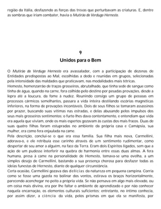 região da Itália, desfazendo as forças das trevas que perturbavam as criaturas. E, dentre
as sombras que iriam combater, havia o Mutirão do Verdugo Hernesto.
9
Unidos para o Bem
O Mutirão do Verdugo Hernesto era avassalador, com a participação de dezenas de
Entidades predispostas ao Mal, escolhidas a dedo e reunidas em grupos, selecionadas
pela intensidade das maldades que praticavam, nas modalidades mais tétricas.
Hemesto, homenzarrão de traços grosseiros, abrutalhado, que tinha sede de sangue como
tinha de água, quando na carne, fora colhido pelo destino por pesadas provações, desde a
lepra até a loucura, da fome à nudez. Reunindo consigo um grupo de pessoas em
processos cármicos semelhantes, passara a vida inteira destilando escórias magnéticas
inferiores, na forma de provações incontáveis. Dois de seus filhos se tomaram assassinos
por prazer, buscando suas vítimas nas estradas, e delas abusando pelos impulsos dos
seus mais grosseiros sentimentos; o furto lhes dava contentamento, e entendiam que vida
era aquela que viviam, onde os mais espertos gozavam às custas dos mais fracos. Duas de
suas quatro filhas foram estupradas no ambiente da própria casa e Camápsia, sua
mulher, era como fera enjaulada na came.
Pela descrição, conclui-se o que era essa família. Sua filha mais nova, Carmellini,
adorava-o, e ele retribuía esse carinho através de um sentimento rudimentar, como
despertar de seu amor a alguém, na face da Terra. Eram dois Espíritos ligados, sem que a
ação de um pudesse interferir na quebra de harmonia entre essas duas almas. A fera
humana, presa à came na personalidade de Hemesto, tomava-se uma ovelha, a um
simples desejo de Carmellini, bastando a sua presença chorosa para desfazer todas as
ideias funestas de Hernesto, diante de qualquer circunstância.
Certa ocasião, Carmellini gozava das delícias da natureza em pequena campina. Corria
como se fosse uma gazela no bolinar dos ventos, estirava os braços horizontalmente,
parecendo aconchegar no peito a própria vida. Se não pensava em algo mais elevado, ou
em coisa mais divina, era por lhe faltar o ambiente de aprendizado e por não conhecer
naquela encarnação, os elementos culturais suficientes; entretanto, no íntimo conhecia,
por assim dizer, a ciência da vida, pelos prismas em que ela se manifesta, por
 