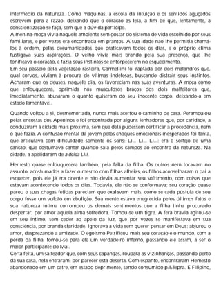 intermédio da natureza. Como máquinas, a escola da intuição e os sentidos aguçados
escrevem para a razão, deixando que o coração as leia, a fim de que, lentamente, a
conscientização se faça, sem que a dúvida participe.
A menina-moça vivia naquele ambiente sem gostar do sistema de vida escolhido por seus
familiares, e por vezes era encontrada em prantos. A sua idade não lhe permitia chamá-
los à ordem, pelas desumanidades que praticavam todos os dias, e o próprio clima
fustigava suas aspirações. O velho vivia mais brando pela sua presença, que lhe
tonificava o coração, e fazia seus instintos se entorpecerem no esquecimento.
Em seu passeio pela vegetação rasteira, Carmellini foi raptada por dois malandros que,
qual corvos, viviam à procura de vítimas indefesas, buscando distrair seus instintos.
Acharam que os deuses, naquele dia, os favoreciam nas suas aventuras. A moça como
que enlouquecera, oprimida nos musculosos braços dos dois malfeitores que,
imediatamente, abusaram o quanto quiseram do seu inocente corpo, deixando-a em
estado lamentável.
Quando voltou a si, desmemoriada, nunca mais acertou o caminho de casa. Perambulou
pelas encostas dos Apeninos e foi encontrada por alguns lenhadores que, por caridade, a
conduziram à cidade mais próxima, sem que dela pudessem certificar a procedência, nem
o que fazia. A confusão mental da jovem pelos choques emocionais inesperados foi tanta,
que articulava com dificuldade somente os sons: Li... Li... Li...: era o solfejo de uma
canção, que costumava cantar quando saía pelos campos ao encontro da natureza. Na
cidade, a apelidaram de a doida Lili.
Hemesto quase enlouquecera também, pela falta da filha. Os outros nem tocavam no
assunto; acostumados a fazer o mesmo com filhas alheias, os filhos aconselharam o pai a
esquecer, pois ele já era doente e não devia aumentar seu sofrimento, com coisas que
estavam acontecendo todos os dias. Todavia, ele não se conformava; seu coração quase
parou e suas chagas fétidas pareciam que exalavam mais, como se cada pústula de seu
corpo fosse um vulcão em ebulição. Sua mente estava enegrecida pelos últimos fatos e
sua natureza íntima corrompeu os demais sentimentos que a filha tinha procurado
despertar, por amor àquela alma sofredora. Tomou-se um tigre. A fera bravia agitou-se
em seu íntimo, sem ceder ao apelo da luz, que por vezes se manifestava em sua
consciência, por branda claridade. Ignorava a vida sem querer pensar em Deus; abjurou o
amor, desprezando a amizade. O egoísmo Petrificou mais seu coração e o mundo, com a
perda da filha, tomou-se para ele um verdadeiro inferno, passando ele assim, a ser o
maior participante do Mal.
Certa feita, um salteador que, com seus capangas, roubara as vizinhanças, passando perto
da sua casa, nela entraram, por parecer esta deserta. Com espanto, encontraram Hemesto
abandonado em um catre, em estado deprimente, sendo consumido pela lepra. E Filipino,
 
