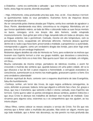 o Diabólico - como era conhecido o salteador - que tinha horror à morféia, tomado de
fastio, ateou fogo no casarão, dizendo assustado:
- Hoje, infelizmente, estou praticando uma boa ação, mas, vá lá!... Essa doença é terrível;
se queimássemos todos os seus portadores, ficaríamos livres da impureza desses
marginais da natureza!...
Ao ser consumido pelas chamas ateadas por Filipino, sentiu leve vontade de agradecer a
Deus. Porém, abandonando essa ideia, concentrou-se na vingança. Mentalizou um ser
que tivesse qualidades nobres, ao lado da filha e colocando todas as suas forças mentais
na busca, conseguiu vê-la nos braços dos dois homens, sendo estuprada
inconscientemente. Quis gritar por entre o fogo, lançando ódio em todas as direções, mas
as línguas ardentes não o permitiram. Contudo, mesmo em alta temperatura, com os
pensamentos livres, escapulindo em dimensão diferente, Hemesto deixara queimar
dentro de si, tudo o que fosse bom, preservando a maldade, a prepotência e a autoridade,
retemperando o gigante, como um verdadeiro dragão das lendas, para atear fogo onde
passasse. Seria ele um verdugo implacável.
Relatamos alguns detalhes da vida de Hemesto na Terra, para evidenciar os motivos que
levaram esse Espírito terrível a criar seu grupo maldito, que devastava a consciência,
crendo que o mais forte era o mais feliz. Não queria ouvir falar em caridade, em religião,
em Deus...
Reuniu camaradas da mesma estirpe, portadores de idênticas revoltas, e assim foi
crescendo o mutirão das sombras que, quando baixava em uma pobre cidade, dir-se-ia
que ofuscava a luz do Sol: o povo esquecia a honestidade, a corrupção avassalava as
consciências, aumentavam-se as mortes nas madrugadas, grassavam a peste e a fome. Era
uma verdadeira calamidade!
O diretor espiritual de Assis, contente com o esquema doutrinário de João Evangelista,
falou-lhe humildemente:
- Conheço, senhor, um terror das trevas, de cujas negras urdiduras conseguimos, às
vezes, defender as pessoas; todavia, temo que alguém o enfrente face a face. Sei, graças a
Deus, que isso é transitório, que somente o Bem é eterno; contudo, esses Espíritos são
terríveis. Como queres saber os pontos estratégicos dessas sombras, poderei indicá-los e
que Jesus Cristo te abençoe nos trabalhos de desfazer esse mutirão de maldade. Caso
sirvamos para alguma coisa, estaremos eu e os companheiros que nos ajudam, ao teu
inteiro dispor.
- Meus filhos, vamos colocar os nossos corações a serviço do Cristo. Foi Ele que nos
ensinou que o Amor cobre a multidão dos pecados. Não existe ser algum, mesmo que
seja todo maldade, que o Amor não desvaneça, ou não penetre na mais profunda das
 