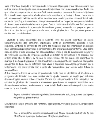 suas entranhas, levando a mensagem de renovação. Deus nos criou diferentes uns dos
outros; somos todos iguais, com as mesmas tendências e com o mesmo destino. Tudo isso
que notamos, e que achamos ser um Castre nos caminhos humanos, tem como objetivo o
Bem, sendo males aparentes. Verdadeiramente, a essência de tudo é o Amor, que mesmo
não se mostrando exteriormente, vibra interiormente, ainda que com menos intensidade,
e é neste camp0 que iremos tocar. Não poderemos duvidar do poder insuperável da Fé e
do Amor, que a missão da luz nos sugere. Quem pretende e trabalha no Bem, nunca é
desamparado, e nós outros, os voluntários dessa guerra, temos de nos preparar, pois o
Bem é a ciência na qual quem mais ama, mais glórias tem. Fez pequena pausa e
continuou, com delicadeza:
- Quando a alma encarnada ou o Espírito livre no plano espiritual se afasta
temporariamente dos caminhos espirituais, sente-se intimamente perdida e sem
remissão, sentindo-se envolvida em clima tão negativo, que lhe entorpecem os centros
mais sagrados da própria vida e a consciência se lhe afigura como um inferno. Mas, como
nada se perde e tudo se renova nas bênçãos da luz, chega o dia da inauguração inevitável
da renovação interior, da limpeza espiritual se instalar na consciência e no coração, por
ordem mais alta de Deus. A missão de Jesus Cristo não foi outra nos caminhos do
mundo. E os Seus discípulos, os continuadores, e os companheiros dos Seus discípulos,
os agentes do Bem, que se esforçam para viver o Seu mais puro Amor, procuram dar o
testemunho, em convivência com o resto da humanidade, por serem todos filhos do
mesmo Deus.
A luz não pode temer as trevas, só precisando desta para se identificar. A Verdade é o
programa do Criador que, não precisando da ajuda humana, se impõe por natureza
divina e inspira as mais nobres criações. Vamos nos unir para o Bem. Esta unidade é, por
excelência, gloriosa. Se porventura aparecerem problemas, se surgirem sacrifícios, se a
depressão nos torturar, lembremo-nos do Apóstolo Pedro, no capítulo quatro, versículo
catorze, de sua Ia carta:
Se pelo nome do Cristo sois injuriados, bem-aventurados sois, porque sobre vós repousa
o Espírito da glória de Deus.
E o Apóstolo Paulo, em carta aos romanos, capítulo oito, versículo dezessete, propõe com
eficiência:
Ora, se somos filhos, também somos herdeiros de Deus e co-herdeiros de Cristo. Se com
Ele sofremos, é para que também com Ele sejamos glorificados.
 