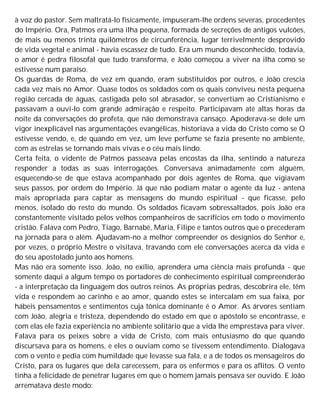 à voz do pastor. Sem maltratá-lo fisicamente, impuseram-lhe ordens severas, procedentes
do Império. Ora, Patmos era uma ilha pequena, formada de secreções de antigos vulcões,
de mais ou menos trinta quilômetros de circunferência, lugar terrivelmente desprovido
de vida vegetal e animal - havia escassez de tudo. Era um mundo desconhecido, todavia,
o amor é pedra filosofal que tudo transforma, e João começou a viver na ilha como se
estivesse num paraíso.
Os guardas de Roma, de vez em quando, eram substituídos por outros, e João crescia
cada vez mais no Amor. Quase todos os soldados com os quais conviveu nesta pequena
região cercada de águas, castigada pelo sol abrasador, se convertiam ao Cristianismo e
passavam a ouvi-lo com grande admiração e respeito. Participavam até altas horas da
noite da conversações do profeta, que não demonstrava cansaço. Apoderava-se dele um
vigor inexplicável nas argumentações evangélicas, historiava a vida do Cristo como se O
estivesse vendo, e, de quando em vez, um leve perfume se fazia presente no ambiente,
com as estrelas se tornando mais vivas e o céu mais lindo.
Certa feita, o vidente de Patmos passeava pelas encostas da ilha, sentindo a natureza
responder a todas as suas interrogações. Conversava animadamente com alguém,
esquecendo-se de que estava acompanhado por dois agentes de Roma, que vigiavam
seus passos, por ordem do Império. Já que não podiam matar o agente da luz - antena
mais apropriada para captar as mensagens do mundo espiritual - que ficasse, pelo
menos, isolado do resto do mundo. Os soldados ficavam sobressaltados, pois João era
constantemente visitado pelos velhos companheiros de sacrifícios em todo o movimento
cristão. Falava com Pedro, Tiago, Barnabé, Maria, Filipe e tantos outros que o precederam
na jornada para o além. Ajudavam-no a melhor compreender os desígnios do Senhor e,
por vezes, o próprio Mestre o visitava, travando com ele conversações acerca da vida e
do seu apostolado junto aos homens.
Mas não era somente isso. João, no exílio, aprendera uma ciência mais profunda - que
somente daqui a algum tempo os portadores de conhecimento espiritual compreenderão
- a interpretação da linguagem dos outros reinos. As próprias pedras, descobrira ele, têm
vida e respondem ao carinho e ao amor, quando estes se intercalam em sua faixa, por
hábeis pensamentos e sentimentos cuja tônica dominante é o Amor. As árvores sentiam
com João, alegria e tristeza, dependendo do estado em que o apóstolo se encontrasse, e
com elas ele fazia experiência no ambiente solitário que a vida lhe emprestava para viver.
Falava para os peixes sobre a vida de Cristo, com mais entusiasmo do que quando
discursava para os homens, e eles o ouviam como se tivessem entendimento. Dialogava
com o vento e pedia com humildade que levasse sua fala, e a de todos os mensageiros do
Cristo, para os lugares que dela carecessem, para os enfermos e para os aflitos. O vento
tinha a felicidade de penetrar lugares em que o homem jamais pensava ser ouvido. E João
arrematava deste modo:
 