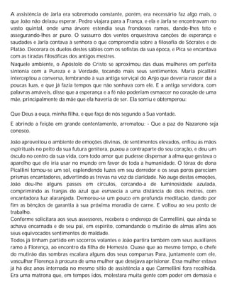 A assistência de Jarla era sobremodo constante, porém, era necessário faz algo mais, o
que João não deixou esperar. Pedro viajara para a França, e ela e Jarla se encontravam no
vasto quintal, onde uma árvore estendia seus frondosos ramos, dando-lhes teto e
assegurando-lhes ar puro. O sussurro dos ventos orquestrava canções de esperança e
saudades e Jarla contava à senhora o que compreendia sobre a filosofia de Sócrates e de
Platão. Decorara os duelos destes sábios com os sofistas da sua época, e Pica se encantava
com as tiradas filosóficas dos antigos mestres.
Naquele ambiente, o Apóstolo do Cristo se aproximou das duas mulheres em perfeita
sintonia com a Pureza e a Verdade, tocando mais seus sentimentos. Maria picallini
interceptou a conversa, lembrando à sua antiga serviçal do Anjo que deveria nascer daí a
poucas luas, e que já fazia tempos que não sonhava com ele. E a antiga servidora, com
palavras amáveis, disse que a esperança e a fé não poderiam esmaecer no coração de uma
mãe, principalmente da mãe que ela haveria de ser. Ela sorriu e obtemperou:
Que Deus a ouça, minha filha, e que faça de nós segundo a Sua vontade.
E abrindo a feição em grande contentamento, arrematou: - Que a paz do Nazareno seja
conosco.
João aproveitou o ambiente de emoções divinas, de sentimentos elevados, enfiou as mãos
espirituais no peito da sua futura genitora, puxou a contraparte do seu coração, e deu um
ósculo no centro da sua vida, com todo amor que pudesse dispensar à alma que gestava o
aparelho que ele iria usar no mundo em favor de toda a humanidade. O tórax de dona
Picallini tomou-se um sol, esplendendo luzes em seu derredor e os seus poros pareciam
prismas encantadores, advertindo as trevas na voz da claridade. No auge destas emoções,
João deu-lhe alguns passes em círculos, cercando-a de luminosidade azulada,
comprimindo as franjas do azul que esmaecia a uma distância de dois metros, com
encantadora luz alaranjada. Demorou-se um pouco em profunda meditação, dando por
fim as bênçãos de garantia à sua próxima moradia de carne. E voltou ao seu posto de
trabalho.
Conforme solicitara aos seus assessores, recebera o endereço de Carmellini, que ainda se
achava encarnada e de seu pai, em espírito, comandando o mutirão de almas afins aos
seus equivocados sentimentos de maldade.
Todos já tinham partido em socorros volantes e João partira também com seus auxiliares
ramo à Florença, ao encontro da filha de Hemesto. Quase que ao mesmo tempo, o chefe
do mutirão das sombras escalara alguns dos seus comparsas Para, juntamente com ele,
vasculhar Florença à procura de uma mulher que desejava aprisionar. Essa mulher estava
já há dez anos internada no mesmo sítio de assistência a que Carmellini fora recolhida.
Era uma matrona que, em tempos idos, molestara muita gente com poder em demasia e
 