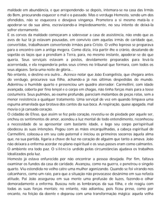 maldade em abundância, e que arrependendo- se depois, intemara-se na casa das Irmãs
do Bem, procurando esquecer o mal e o passado. Mas o verdugo Hemesto, sendo um dos
ofendidos, não se esquecera e desejava vingança. Prometera a si mesmo matá-la e
apoderar-se da sua alma, escravizando-a impiedosamente, no seu intento de deixá-la
sofrer eternamente.
E os corvos da maldade começaram a sobrevoar a casa de assistência, não endo que as
aves de luz lá já estavam pousadas, em convívio com aquelas irmãs de caridade que,
convertidas, trabalhavam convertendo irmãos para Cristo. O velho leproso se preparava
para o encontro com a antiga megera. Como dizia, iria partir-lhe o crânio, desatando de
sopetão os laços que a prendiam à Terra, para, no mesmo instante, apoderar-se do que
queria. Seus serviçais estavam a postos, devidamente preparados para levá-la
acorrentada, e ela responderia pelos seus crimes no tribunal que formara, com todos os
seus algozes. Seria uma noite de glória...
No entanto, o destino era outro... Acresce notar que João Evangelista, que chegara antes
do verdugo, procurava sua filha, achando-a já nas últimas despedidas do mundo.
Adentrou o humilde quarto e presenciou um quadro aterrador: Carmellini, com idade
avançada, coberta por fino lençol e o corpo em chagas, não tinha forças mais para a tosse
costumeira. Seus pulmões, ao exame profundo, pareciam molambos de peças rotas, sem a
menor resistência a qualquer tratamento. Uma serviçal de vez em quando limpava uma
espuma amarelada que brotava dos cantos da sua boca. A respiração, quase apagada, mal
movia o já cansado coração.
O cidadão de Efeso, que assim se fez pelo coração, revestiu-se de piedade por aquele ser,
encheu os sentimentos de amor, acendeu a luz mental de todo entendimento, reconheceu
a necessidade de se apresentar com bastante idade, e logo seu corpo perispiritual
obedeceu às suas intenções. Pegou com as mãos encarquilhadas, a cabeça espiritual de
Carmellini, colocou-a em seu colo paternal e iniciou os primeiros socorros àquela alma
que, na sua partida, ligaria a chave de luz no coração de alguém que tanto a amava. João
não deixara a enferma acordar no plano espiritual e os seus passes eram como calmantes.
O ambiente era todo paz. O silêncio urdido pelas circunstâncias ajudava os trabalhos
idealizados pela luz.
Hemesto já estava enfurecido por não encontrar a pessoa desejada. Por fim, faltava
examinar os fundos da casa de caridade. Avançou, como na guerra, e penetrou o singelo
quarto. Viu estendida no velho catre uma mulher agonizando. Quando se foi virando nos
calcanhares, como um raio, para que a situação não provocasse desânimo em sua nefasta
atitude, Pai João assegurou em sua mente uma profusão de luzes, fazendo-o olhar
demoradamente a enferma. Buscou nele as lembranças da sua filha, e ele reagiu com
todas as suas forças mentais; no entanto, não adiantou, pois ficou preso, como por
encanto, na feição da doente e deparou com uma transformação mágica: aquela velha
 