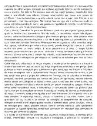 enferma tomava a forma da linda jovem Carmellini dos antigos tempos. Ele passou a mão
esquerda nos olhos vesgos, pensando que sonhava acordado; todavia, a visão aumentava:
era ela mesmo. Pai João se fez presente com ela no regaço paternal, doando-lhe todo
amor e acariciando seus cabelos brancos, amarelecidos por quase um século de
existência. Hemesto balançava a grande cabeça, como que a jogar para fora de si os
pensamentos, mas não conseguia. Na mesma hora em que via a velha em estado de
coma, estendida no leito de morte, via igualmente sua filha do coração, e as lembranças
eram todas de uma nitidez impressionante.
Com o tempo, Carmellini foi parar em Florença, conduzida por alguns ciganos, com os
quais se familiarizara, tomando-se filha do meio. Os andarilhos, vendo nela alguma
lucidez, acharam conveniente carregá-la pelo mundo, porque não tinha parentes nem
interessados que pudessem atrapalhar a sua ida. E esta esquecera sua procedência, e não
fazia notar a falta de seus familiares. Rodara por muitos lugares na Itália, sem nada exigir
dos ciganos, trabalhando para eles e dispensando grande atenção às crianças; a cozinha
era-lhe um dever de muita alegria. E assim passaram-se os anos. O tempo foi-lhe
trazendo certa consciência e, por vezes, vinha-lhe à mente, lembranças dos que ficaram
em casa, quando saíra para o campo. No entanto, essas lembranças traziam-lhe muitos
aborrecimentos e esforçava-se por esquecê-las, dando-se ao trabalho, pois nele se sentia
recuperada.
Certa feita, caiu adoentada; as longas viagens, a mudança de temperatura e o trabalho
intenso desnutriram cada vez mais seu frágil organismo, colocando-o em perigo. Seus
pulmões estavam ameaçados pela tuberculose e pela asma, que lhe tiravam a felicidade
de antes, de respirar livre e profundamente. Passava noites sem conciliar o sono, e, por
não servir mais para o grupo, foi deixada em Florença, sob os cuidados de mulheres
piedosas, em uma comunidade das Noivas de Cristo. Ali aprendera, mesmo enferma,
muitas coisas do Evangelho de Nosso Senhor Jesus Cristo que, no fundo d'alma, não
ignorava. Quando exercitava a oração, sentia um prazer indizível no coração. Tinha as
irmãs como verdadeiras mães, e considerava a comunidade como sua própria casa.
Sofria, sem por isso envolver-se com os frutos do sofrimento, da tristeza, da melancolia e
do medo. Encontrou a paz junto àquelas almas que tinham no Cristo o ponto central de
suas atenções. A esperança nasceu, cresceu e iluminou a sua vida. Porém, com a
gravidade do seu estado e os receios de contágio, as companheiras da caridade,
transportaram-na a um singelo quarto isolado, e somente duas velhas serviçais, isentas
de contágio pela idade, podiam olhá-la com o devido interesse, pois igualmente
procediam de lugares ignorados, compradas que foram em mercados que permutavam
escravos, por dinheiro ou objetos.
E o estado de Carmellini foi piorando cada vez mais. Naquela época, a chamada peste
branca, enfermidade temível, era incurável e contagiosa, a ponto de se isolarem as
 