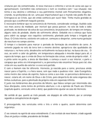 criaturas por ela contaminadas. A tosse marcava o enfermo e servia de aviso aos que se
aproximassem. Carmellini não esmorecera e nem se revoltara com a sua situação; não
temia o seu destino e enfeitava o seu patrimônio mental com Pensamentos elegantes,
criando, na profundeza do ser, uma paz imperturbável que o mundo não podia lhe dar.
Entregava-se ao Cristo, que até então conhecia por ouvir falar. Tinha muita gratidão às
pessoas que a acolheram naquele paraíso.
E necessário lembrar que na consciência de Hemesto, considerado verdugo, iludido cada
vez mais acerca da maldade, por incrível que possa parecer, no seio de todo o ódio
praticado, no desbravar da selva de sua consciência, bruxuleavam, de tempos em tempos,
alguns raios de piedade, diante do sofrimento alheio. Debalde era o esforço que fazia
para cobrir ou apagar esse raquítico sentimento, plantado pelo tempo e irrigado por
Deus. O Cristo interno, existente em cada ser, começara a despertar, como numa gestação
do nascituro no campo uterino.
O tempo é o bastante para marcar o período de formação do envoltório de carne. A
semente jogada no seio da terra tem o mesmo destino: apropria-se das qualidades da
natureza e, na hora certa, desabrocha verticalmente na busca da luz, na busca do céu... O
ovo, ao sentir o calor da galinha, em temperatura adequada é movido daqui para ali, à
espera do tempo, que é a mão de Deus na formação das coisas, senão da própria vida!... E
o pinto sente no peito, a ânsia de liberdade, e começa a ouvir a voz interior, e parte a
carapaça que antes era intransponível e, se porventura não encontrar forças para tal, elas
virão em seu auxílio do exterior e o ovo será partido.
E com o homem não foi diferente. Hernesto, já nascido para a carne, precisava ainda
nascer para o Espírito, e a hora soava, sem que nada o pudesse reter. João Evangelista,
como mestre das coisas do espírito, fazia-se como a ave-mãe: se porventura demorasse a
nascer, estaria ali, em nome de Deus e do Cristo, para despertá-lo do sono enganoso das
linhas evolutivas, para a plenitude da própria vida em expansão infinita.
E justo nos lembrarmos dos preceitos do Mestre, que falava sempre por intermédio dos
Seus discípulos, como lentes de primeira abertura; e eis a opinião de Paulo aos Efésios
(capítulo quatro, versículo vinte e dois), que poderemos ajustar ao caso de Hernesto:
No sentido de que, quanto ao trato passado, vos despojeis do velho homem, que se corrompe
segundo as concupiscências do engano.
E prosseguindo, nos versículos vinte e três e vinte e quatro, assim determina com
segurança:
E vos renoveis no espírito do vosso entendimento. E vos revistais do novo homem, criado segundo
Deus em justiça e retidão, procedentes da Verdade.
 