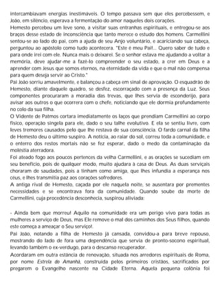 intercambiavam energias inestimáveis. O tempo passava sem que eles percebessem, e
João, em silêncio, esperava a fermentação do amor naqueles dois corações.
Hemesto percebeu um leve sono, a visitar suas entranhas espirituais, e entregou-se aos
braços desse estado de inconsciência que tanto merece o estudo dos homens. Carmellini
sentou-se ao lado do pai, com a ajuda de seu Anjo voluntário, e acariciando sua cabeça,
perguntou ao apóstolo como tudo acontecera. "Este é meu Pai!... Quero saber de tudo e
para onde irei com ele. Nunca mais o deixarei. Se o senhor estava me ajudando a voltar à
memória, deve ajudar-me a fazê-lo compreender o seu estado, a crer em Deus e a
aprender com Jesus que somos eternos, na eternidade da vida e que o mal não compensa
para quem deseja servir ao Cristo."
Pai João sorriu amavelmente, e balançou a cabeça em sinal de aprovação. O esquadrão de
Hemesto, diante daquele quadro, se desfez, escorraçado com a presença da Luz. Seus
componentes procuraram a moradia das trevas, que lhes servia de esconderijo, para
avisar aos outros o que ocorrera com o chefe, noticiando que ele dormia profundamente
no colo da sua filha.
O Vidente de Patmos cortara imediatamente os laços que prendiam Carmellini ao corpo
físico, operação singela para ele, dado o seu talhe evolutivo. E ela se sentiu livre, com
leves tremores causados pelo que lhe restava de sua consciência. O fardo carnal da filha
de Hemesto deu o último suspiro. A notícia, ao raiar do sol, correu toda a comunidade, e
o enterro dos restos mortais não se fez esperar, dado o medo da contaminação da
moléstia aterradora.
Foi ateado fogo aos poucos pertences da velha Carmellini, e as orações se sucediam em
seu benefício, pois de qualquer modo, muito ajudara à casa de Deus. As duas serviçais
choraram de saudades, pois a tinham como amiga, que lhes infundia a esperança nos
céus, e lhes transmitia paz aos corações sofredores.
A antiga rival de Hemesto, caçada por ele naquela noite, se ausentara por prementes
necessidades e se encontrava fora da comunidade. Quando soube da morte de
Carmellini, cuja procedência desconhecia, suspirou aliviada:
- Ainda bem que morreu! Aquilo na comunidade era um perigo vivo para todas as
mulheres a serviço de Deus, mas Ele remove o mal dos caminhos dos Seus filhos, quando
este começa a ameaçar o Seu serviço!.
Pai João, notando a filha de Hemesto já cansada, convidou-a para breve repouso,
mostrando do lado de fora uma dependência que servia de pronto-socono espiritual,
levando também o ex-verdugo, para o descanso recuperador.
Acordaram em outra estância de renovação, situada nos arredores espirituais de Roma,
por nome Estrela do Amanhã, construída pelos primeiros cristãos, sacrificados por
pregarem o Evangelho nascente na Cidade Eterna. Aquela pequena colônia foi
 