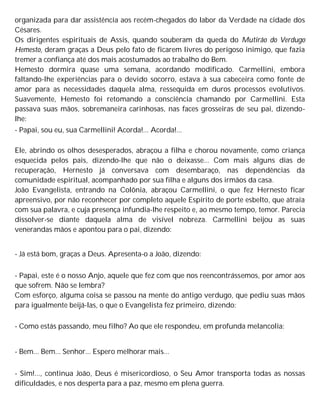 organizada para dar assistência aos recém-chegados do labor da Verdade na cidade dos
Césares.
Os dirigentes espirituais de Assis, quando souberam da queda do Mutirão do Verdugo
Hemesto, deram graças a Deus pelo fato de ficarem livres do perigoso inimigo, que fazia
tremer a confiança até dos mais acostumados ao trabalho do Bem.
Hemesto dormira quase uma semana, acordando modificado. Carmellini, embora
faltando-lhe experiências para o devido socorro, estava à sua cabeceira como fonte de
amor para as necessidades daquela alma, ressequida em duros processos evolutivos.
Suavemente, Hemesto foi retomando a consciência chamando por Carmellini. Esta
passava suas mãos, sobremaneira carinhosas, nas faces grosseiras de seu pai, dizendo-
lhe:
- Papai, sou eu, sua Carmellini! Acorda!... Acorda!...
Ele, abrindo os olhos desesperados, abraçou a filha e chorou novamente, como criança
esquecida pelos pais, dizendo-lhe que não o deixasse... Com mais alguns dias de
recuperação, Hernesto já conversava com desembaraço, nas dependências da
comunidade espiritual, acompanhado por sua filha e alguns dos irmãos da casa.
João Evangelista, entrando na Colônia, abraçou Carmellini, o que fez Hernesto ficar
apreensivo, por não reconhecer por completo aquele Espírito de porte esbelto, que atraía
com sua palavra, e cuja presença infundia-lhe respeito e, ao mesmo tempo, temor. Parecia
dissolver-se diante daquela alma de visível nobreza. Carmellini beijou as suas
venerandas mãos e apontou para o pai, dizendo:
- Já está bom, graças a Deus. Apresenta-o a João, dizendo:
- Papai, este é o nosso Anjo, aquele que fez com que nos reencontrássemos, por amor aos
que sofrem. Não se lembra?
Com esforço, alguma coisa se passou na mente do antigo verdugo, que pediu suas mãos
para igualmente beijá-las, o que o Evangelista fez primeiro, dizendo:
- Como estás passando, meu filho? Ao que ele respondeu, em profunda melancolia:
- Bem... Bem... Senhor... Espero melhorar mais...
- Sim!..., continua João, Deus é misericordioso, o Seu Amor transporta todas as nossas
dificuldades, e nos desperta para a paz, mesmo em plena guerra.
 
