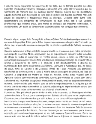 Hernesto sentiu segurança nas palavras de Pai João, que se tomara protetor dos dois
Espíritos em marcha evolutiva. Precisava, e devia ter uma longa conversa com o pai da
Carmellini, de maneira que ela pudesse assistir; todavia, notava que era inoportuno
aquele momento, pois necessário se fazia que o ex-chefe do mutirão ganhasse mais um
pouco de equilíbrio e recuperasse mais as energias. Deixaria para outra feita.
Recomendara aos dirigentes da comunidade, as duas almas sob a sua ustodia,
prometendo que voltaria breve, pois nunca se esquecia dos trabalhos começados. A
assistência era um dever de consciência e esperança acesa nos corações dos sofredores.
* * *
Passado algum tempo, João Evangelista voltou à Colônia Estrela do Amanhã para encontrar
os seus dois pupilos. Estes, pai e filha, esperavam ansiosos a chegada do Emissário do
Amor que, anunciado, entrou em companhia do diretor espiritual da Colónia no amplo
salão.
Quando avistaram o antigo apóstolo, avançaram até ele e tomaram suas mãos para beijar,
com respeito e carinho. Nisto, observaram que as dependências estavam todas tomadas,
de almas de todas as naturezas. Os ventos deram ciência a todos os enfermos da
comunidade que aquele visitante fora um dos mais chegados discípulos de Jesus Cristo, o
último a despedir-se da Terra e o primeiro a ler detalhadamente o destino da
humanidade, bem como da própria casa terrena. Escrevera o Apocalipse. Era, na época
de Jesus, filho de Salomé e de Zebedeu, irmão de Tiago. Assistira aos primeiros
fenômenos do divino Mestre e tivera a honra, senão a coragem, de assistir, no topo do
Calvário, à despedida do Mestre de todos os mestres. Tinha ainda viajado com o
Apóstolo Paulo e convivido muito com Pedro. Morou, por vontade do Cristo, com Maria
Santíssima. Fez inúmeros discípulos e maravilhas em Efeso, onde se despediu do mundo
material, sendo levado pelo Mestre, para as esferas resplandecentes. Era aquele que ali
estava, diante de todos os enfermos da colônia, aquela figura imperturbável e serena que
impressionava a todos somente com a sua presença encantadora.
Fizeram-se filas, para ouvir palavras de carinho e de esperança, do Mensageiro da Paz.
João estimulava a Fé nos que o contemplavam. Bastava olhá-lo para se ter despertada a
Esperança, encontrando-a na luz que se irradiava da sua personalidade esplendente.
No momento em que atendia aos sofredores, sua poderosa mente, em forma de mil mãos,
buscava fluidos em todas as direções da natureza e essa massa de elementos espirituais
se avolumava em seu redor, como se fosse uma nebulosa em formação. Selecionava um
por um, os grânulos luminosos, fazendo descarregar os inconvenientes para aquela
operação, por canais que logo surgiram ao seu lado, como se fossem fios-terra. Partia do
seu coração uma luz azul de beleza indescritível, que se injetava na massa disforme de
 