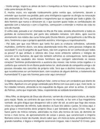 - Vento amigo, inspira as almas de bem e tranquiliza as feras humanas: tu és agente de
vida como bênção de Deus.
E, muitas vezes, era soprado ruidosamente pelos ventos que, certamente, davam a
entender que ouviam seu pedido, pois uma inteligência superior os dirigia na renovação
dos ambientes da Terra, purificando o magnetismo que se expande por todo o globo. Os
dois homens que nunca o deixavam só, e que ouviam quase todas as confabulações do
apóstolo com a natureza e com o Espíritos, começavam a entender o motivo da vida no
seio do mundo.
O velho João, passado a ser chamado na ilha de Pai João, atendia afavelmente a todos os
pedidos de esclarecimento, por parte dos soldados romanos. Um deles, após ouví-lo
atentamente nos relatos das curas feitas pelo Divino Mestre, principalmente o da filha de
Jairo, fenômeno a que o próprio apóstolo assistira, interrogou-o respeitosamente:
- Pai João, por que esse Mestre que tanto fez para as criaturas sofredoras, salvando
multidões, conforme dizeis, vos deixa abandonado nesta ilha, como pessoas indignas da
sociedade? E esse Evangelho do qual falais, não tem urgência de ser conhecido por todos
os povos? A que atribuís o silêncio dos Céus neste ambiente solitário e indigno de
viverem seres humanos, do qual nós também sofremos as consequências, tanto quanto
vós, além das saudades dos nossos familiares que castigam sobremodo os nossos
corações? Sentimos profundamente a ausência dos nossos; não temos certas regalias e o
conforto que somente lá em Roma poderíamos ter, desfrutando de companhia amiga e de
pessoas elevadas nos conceitos da própria vida. Será que o destino reservou para nós,
que reconhecemos ser um homem bom, com ressalvas de alguns delírios, o isolamento da
humanidade? E o que nós fizemos para estar aqui convosco?
O Apóstolo ouviu atentamente Apolium falar, como se fosse um verdadeiro pai diante de
seu filho. Apolium era um grego cambiado para Roma com seus pais e que, mais tarde, se
fez cidadão romano, alistando-se no esquadrão da Águia, por amor às armas. O vidente
de Patmos, como que inspirado, falou, respondendo ao soldado brandamente:
- Meu filho, os desígnios de Deus são diversos, variam de criatura para criatura, de nação
para nação. Nada, ao contrário do que ocorre no mundo, se faz sem a Sua magnânima
vontade: da gota d'água que desaparece sob o calor do sol, ao astro que foge das nossas
vistas no esplendor do infinito, tudo obedece às Suas leis sábias e justas. Se estou aqui, é
pela graça e misericórdia deste próprio Deus e por bondade de Jesus Cristo. Vós, que
fazeis parte da milícia romana, adestrados na mais alta técnica de luta, de domínio de
terras e mais terras, de aprisionamento de coisas e povos, que caracterizam o Império
Romano como o maior do mundo, deveis saber que, em meio às lutas, principalmente nas
grandes batalhas, é lógico e inteligente ocorrerem tréguas, não é mesmo? O Cristo, para
 