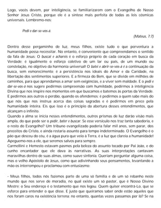 Logo, vocês devem, por inteligência, se familiarizarem com o Evangelho de Nosso
Senhor Jesus Cristo, porque ele é a síntese mais perfeita de todas as leis cósmicas
universais. Lembremo-nos:
Pedi e dar-se-vos-á.
(Mateus, 7:7)
Dentro desse pergaminho de luz, meus filhos, existe tudo o que porventura a
humanidade possa necessitar. No entanto, é conveniente que compreendamos o sentido
da fala de Jesus: O buscai e achareis é o esforço próprio de cada coração em busca da
Verdade; é igualmente o esforço coletivo de um lar ou país, de um mundo ou
constelação, no objetivo da harmonia universal! O batei e abrir-se-vos-á é a continuação da
busca, sem esmorecimento; é a persistência nos ideais do Amor e da Caridade, na
libertação dos sentimentos superiores. E a firmeza do Bem, que se divide em milhões de
caminhos, para que aprendamos a amar sem exigências, e a viver sem maldade. E o pedi e
dar-se-vos-á nos sugere pedirmos compreensão com humildade, pedirmos à inteligência
Divina que nos inspire nos momentos em que buscamos e batemos às portas da Verdade.
E pedirmos aos outros o perdão, quando os ofendemos; é pedirmos a quem sabe mais do
que nós que nos instrua acerca das coisas sagradas e é pedirmos em prece pela
humanidade inteira. Eis que isso é o princípio da abertura desses entendimentos, que
alcançam o infinito.
Quando a alma se inicia nesses entendimentos, outros prismas de luz darão visão mais
ampla, do que pode ser o pedir, bater e buscar. Se esse versículo nos traz tanta sabedoria, e
o resto do Evangelho? Um tribuno evangelizado poderia falar mil anos, sem parar, dos
preceitos do Cristo, e ainda restaria assunto para tempo indeterminado. O Evangelho é o
pão que desceu do céu, é a água pura que veio à Terra, é a luz que clareia a humanidade!
Apeguemo-nos a ele, que seremos salvos para sempre.
Carmellini e Hemesto estavam pasmos pela beleza do assunto tocado por Pai João, e do
cunho encantador que ele dava às narrativas. As suas interpretações cantavam
maravilhas dentro de suas almas, como suave sinfonia. Queriam perguntar alguma coisa,
mas o velho Apóstolo de Jesus, como que adivinhando seus pensamentos, levantando a
mão os interrompeu e proclamou com entusiasmo:
- Meus filhos, todos nós fazemos parte de uma só família e de um só rebanho neste
mundo que nos serve de moradia, no qual existe um só pastor, que é Nosso Divino
Mestre; o Seu endereço é o testamento que nos legou. Quem quiser encontrá-Lo, que se
esforce para entender o que disse. E justo que queiramos saber onde estão aqueles que
nos foram caros na existência terrena; no entanto, quantas vezes passamos por lá? Se na
 