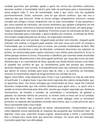 verdade queremos, por gratidão, ajudar a quem nos serviu nos caminhos evolutivos,
devemos auxiliar a humanidade inteira, pois toda ela participou para a manutenção da
nossa própria vida. E, fora da humanidade, tudo o que existe está nos ajudando
permanentemente. Existe, outrossim, uma lei que devem conhecer, que não erra o
endereço dos que merecem. Onde os nossos antigos companheiros estiverem, estarão
cercados por amigos e forças compatíveis com as suas necessidades. O que passamos e
por vezes taxamos de contrastes, são reveses benfeitores que ajudam a despertar em nós
a natureza divina, entremeio à natureza humana. Já nos dizia há muito, um sábio grego: -
Todas as consequências nos levam à obediência. Firmemos os pés na construção do Bem, que
seremos chamados para a felicidade, e quem trabalha sem reclamar, na difusão do Amor,
será sempre coadjuvado pela luz de Deus, em inspirações constantes.
Ninguém pode amar sem perdoar, ninguém pode perdoar sem entender, ninguém pode
entender sem analisar e ninguém pode analisar com bom senso sem sentir no coração a
Fraternidade, que se transforma para os outros, em variadas modalidades do Bem. Nós
outros, para entendermos o valor da liberdade, certamente deveremos nos submeter às
prisões, ser encarcerados pelas reações exteriores e por último, pela consciência. A luz se
define porque existem as trevas. Procuramos a Sabedoria, por estarmos ainda envolvidos
na ignorância. Reconhecemos o Sol como agente benfeitor, por causa das trevas da noite.
Achamos que o ar é uma bênção de Deus, quando esse fluido divino começa a nos faltar.
A saudade nos certifica de que, ao caminharmos junto das pessoas que amamos,
devemos dispensar mais carinho. O arrependimento nasce dos contrastes da consciência,
que abrem os nossos sentidos para outro tipo de vida, e, os caminhos da felicidade,
somente os encontramos depois de longa tormenta nas estradas do erro.
Agora, meus filhos, estão despertos para Cristo e isso é grandioso na vida de cada alma
em particular. E a alegria maior é que não existe regressão dos valores conquistados, que,
se quisermos dizer, nos foram entregues por misericórdia de Deus, nosso Pai Celestial.
Devemos compreender que não existem distâncias para quem ama e, se quem ama é
amado na mesma dimensão pela alma afim, mesmo que estejam separados por distâncias
imensuráveis, de mundos a mundos, de constelações a constelações, de galáxias a
galáxias, na extensão infinita do universo, se sentem como se fosse um só na unidade,
pela força do Amor. Não é somente sentir, mas poder dialogar como se estivessem
presentes na explosão das faculdades oriundas desse Amor, que é a vida universal, que é
Deus sustentando toda a Sua criação.
Hernesto e Carmellini não paravam de chorar, silenciosamente. Compreendiam que o
velho Apóstolo estava adiantando as respostas das perguntas que intentavam fazer. As
lágrimas, neste caso, eram-lhes terapia urgente, desanuviando a mente e sustentando-
lhes o coração para novas lutas que deveriam começar, em novos dias de renovação.
Carmellini pôde falar com dificuldade:
 