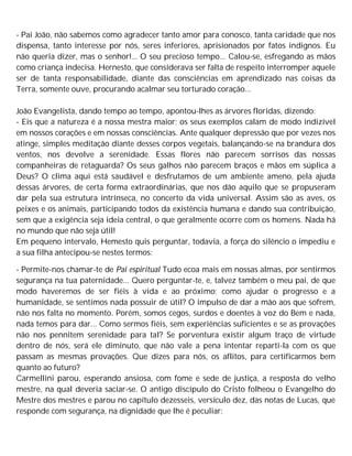 - Pai João, não sabemos como agradecer tanto amor para conosco, tanta caridade que nos
dispensa, tanto interesse por nós, seres inferiores, aprisionados por fatos indignos. Eu
não queria dizer, mas o senhor!... O seu precioso tempo... Calou-se, esfregando as mãos
como criança indecisa. Hernesto, que considerava ser falta de respeito interromper aquele
ser de tanta responsabilidade, diante das consciências em aprendizado nas coisas da
Terra, somente ouve, procurando acalmar seu torturado coração...
João Evangelista, dando tempo ao tempo, apontou-lhes as árvores floridas, dizendo:
- Eis que a natureza é a nossa mestra maior; os seus exemplos calam de modo indizível
em nossos corações e em nossas consciências. Ante qualquer depressão que por vezes nos
atinge, simples meditação diante desses corpos vegetais, balançando-se na brandura dos
ventos, nos devolve a serenidade. Essas flores não parecem sorrisos das nossas
companheiras de retaguarda? Os seus galhos não parecem braços e mãos em súplica a
Deus? O clima aqui está saudável e desfrutamos de um ambiente ameno, pela ajuda
dessas árvores, de certa forma extraordinárias, que nos dão aquilo que se propuseram
dar pela sua estrutura intrínseca, no concerto da vida universal. Assim são as aves, os
peixes e os animais, participando todos da existência humana e dando sua contribuição,
sem que a exigência seja ideia central, o que geralmente ocorre com os homens. Nada há
no mundo que não seja útil!
Em pequeno intervalo, Hemesto quis perguntar, todavia, a força do silêncio o impediu e
a sua filha antecipou-se nestes termos:
- Permite-nos chamar-te de Pai espiritual Tudo ecoa mais em nossas almas, por sentirmos
segurança na tua paternidade... Quero perguntar-te, e, talvez também o meu pai, de que
modo haveremos de ser fiéis à vida e ao próximo; como ajudar o progresso e a
humanidade, se sentimos nada possuir de útil? O impulso de dar a mão aos que sofrem,
não nos falta no momento. Porém, somos cegos, surdos e doentes à voz do Bem e nada,
nada temos para dar... Como sermos fiéis, sem experiências suficientes e se as provações
não nos pennitem serenidade para tal? Se porventura existir algum traço de virtude
dentro de nós, será ele diminuto, que não vale a pena intentar reparti-la com os que
passam as mesmas provações. Que dizes para nós, os aflitos, para certificarmos bem
quanto ao futuro?
Carmellini parou, esperando ansiosa, com fome e sede de justiça, a resposta do velho
mestre, na qual deveria saciar-se. O antigo discípulo do Cristo folheou o Evangelho do
Mestre dos mestres e parou no capítulo dezesseis, versículo dez, das notas de Lucas, que
responde com segurança, na dignidade que lhe é peculiar:
 