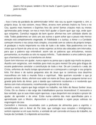 Quem é fiel no pouco, também è fiel no muito. E quem é justo no pouco é
justo no muito.
E João continuou:
- Isso é tema da parábola do administrador infiel; não sou eu quem responde e, sim, o
próprio Jesus. Se não existem, meus filhos, árvores nem animais inúteis na Terra e no
Céu, quanto mais honnens e Espíritos fora da carne! Somos criações mais ou menos
aprimoradas pelo tempo; ser-nos-á mais fácil ajudar a Quem quer que seja, onde quer
que estejamos. Constitui negação do bem querer afirmar-nos sem utilidade diante da
vida. Todos poderemos ser úteis uns aos outros e quem achar que o pouco não merece
atenção está completamente enganado. A Fidelidade e a Justiça, o Amor e a Caridade
começam mesmo é nas coisas mais simples, crescendo com os valores do próprio tempo.
A gradação é muito importante na vida de tudo e de todos. Não poderemos crer nas
coisas que se fazem de uma só vez, senão vejamos: as letras são colocadas com intervalos,
para que a palavra seja entendível; assim são as palavras que articulamos, nossos
pensamentos, os mundos os sóis no espaço infinito... Tudo obedece a uma cadência, para
que a harmonia se faça e se transforme em Amor.
Quem tem interesse em ajudar, nunca espera ou pensa que a ajuda seja muita ou pouca.
Auxilia sem exigências, sem medidas para mais ou para menos! De uma gota d'água do
oceano poderemos constatar a constituição de todo o mar. De um Levanta-te e anda, do
Cristo, enfermos de muito tempo aprumavam-se e começavam a carregar o seu próprio
leito. Foi desse e de outros pequenos atos de Jesus que se construiu essa doutrina
maravilhosa em todo o mundo físico e espiritual... Não queiram esconder o que já
possuem de bom. Antes, ofertem esse valor em nome de Deus, que o pequeno tornar-se-á
grande pela lente do Amor, pois é dando que realmente recebemos e é recebendo que
damos com mais entusiasmo, reconhecendo a grande lei de Justiça.
Quanto a vocês, espero que logo estejam no trabalho, nas lides do Nosso Senhor Jesus
Cristo. Ele os chama e não exige dos trabalhadores pureza inconcebível. E necessária a
boa vontade, que as suas mãos sejam operosas, e que despertem nos corações o prazer de
ajudar, de aprender e de amar. Estão numa colônia das mais aparelhadas para o
aprendizado com o Mestre. Aproveitem a oportunidade e sejam peças valiosas na
engrenagem da casa.
Carmellini e Hernesto, encantados com a profusão de alimentos para o espírito, e
sensibilizados com o Amor de Pai João, que contagia seus corações e inteligências,
sentem espraiar-se em suas mentes, a vontade de sair correndo em busca do trabalho, na
função da Caridade. E o Apóstolo acrescentou:
 