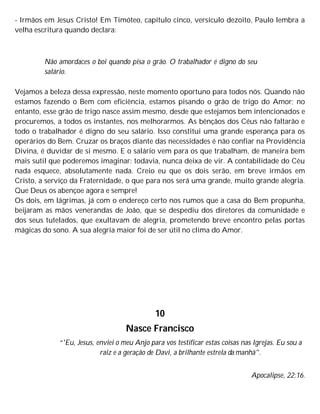 - Irmãos em Jesus Cristo! Em Timóteo, capítulo cinco, versículo dezoito, Paulo lembra a
velha escritura quando declara:
Não amordaces o boi quando pisa o grão. O trabalhador é digno do seu
salário.
Vejamos a beleza dessa expressão, neste momento oportuno para todos nós. Quando não
estamos fazendo o Bem com eficiência, estamos pisando o grão de trigo do Amor; no
entanto, esse grão de trigo nasce assim mesmo, desde que estejamos bem intencionados e
procuremos, a todos os instantes, nos melhorarmos. As bênçãos dos Céus não faltarão e
todo o trabalhador é digno do seu salário. Isso constitui uma grande esperança para os
operários do Bem. Cruzar os braços diante das necessidades é não confiar na Providência
Divina, é duvidar de si mesmo. E o salário vem para os que trabalham, de maneira bem
mais sutil que poderemos imaginar: todavia, nunca deixa de vir. A contabilidade do Céu
nada esquece, absolutamente nada. Creio eu que os dois serão, em breve irmãos em
Cristo, a serviço da Fraternidade, o que para nos será uma grande, muito grande alegria.
Que Deus os abençoe agora e sempre!
Os dois, em lágrimas, já com o endereço certo nos rumos que a casa do Bem propunha,
beijaram as mãos venerandas de João, que se despediu dos diretores da comunidade e
dos seus tutelados, que exultavam de alegria, prometendo breve encontro pelas portas
mágicas do sono. A sua alegria maior foi de ser útil no clima do Amor.
10
Nasce Francisco
“'Eu, Jesus, enviei o meu Anjo para vos testificar estas coisas nas Igrejas. Eu sou a
raiz e a geração de Davi, a brilhante estrela da manhã".
Apocalipse, 22:16.
 