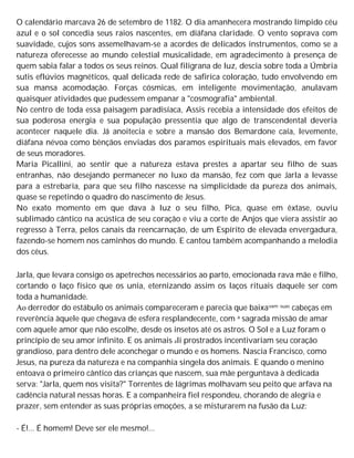 O calendário marcava 26 de setembro de 1182. O dia amanhecera mostrando límpido céu
azul e o sol concedia seus raios nascentes, em diáfana claridade. O vento soprava com
suavidade, cujos sons assemelhavam-se a acordes de delicados instrumentos, como se a
natureza oferecesse ao mundo celestial musicalidade, em agradecimento à presença de
quem sabia falar a todos os seus reinos. Qual filigrana de luz, descia sobre toda a Úmbria
sutis eflúvios magnéticos, qual delicada rede de safirica coloração, tudo envolvendo em
sua mansa acomodação. Forças cósmicas, em inteligente movimentação, anulavam
quaisquer atividades que pudessem empanar a "cosmografia" ambiental.
No centro de toda essa paisagem paradisíaca, Assis recebia a intensidade dos efeitos de
sua poderosa energia e sua população pressentia que algo de transcendental deveria
acontecer naquele dia. Já anoitecia e sobre a mansão dos Bemardone caía, levemente,
diáfana névoa como bênçãos enviadas dos paramos espirituais mais elevados, em favor
de seus moradores.
Maria Picallini, ao sentir que a natureza estava prestes a apartar seu filho de suas
entranhas, não desejando permanecer no luxo da mansão, fez com que Jarla a levasse
para a estrebaria, para que seu filho nascesse na simplicidade da pureza dos animais,
quase se repetindo o quadro do nascimento de Jesus.
No exato momento em que dava à luz o seu filho, Pica, quase em êxtase, ouviu
sublimado cântico na acústica de seu coração e viu a corte de Anjos que viera assistir ao
regresso à Terra, pelos canais da reencarnação, de um Espírito de elevada envergadura,
fazendo-se homem nos caminhos do mundo. E cantou também acompanhando a melodia
dos céus.
Jarla, que levara consigo os apetrechos necessários ao parto, emocionada rava mãe e filho,
cortando o laço físico que os unia, eternizando assim os laços rituais daquele ser com
toda a humanidade.
Ao derredor do estábulo os animais compareceram e parecia que baixavam suas cabeças em
reverência àquele que chegava de esfera resplandecente, com a sagrada missão de amar
com aquele amor que não escolhe, desde os insetos até os astros. O Sol e a Luz foram o
princípio de seu amor infinito. E os animais ali prostrados incentivariam seu coração
grandioso, para dentro dele aconchegar o mundo e os homens. Nascia Francisco, como
Jesus, na pureza da natureza e na companhia singela dos animais. E quando o menino
entoava o primeiro cântico das crianças que nascem, sua mãe perguntava à dedicada
serva: "Jarla, quem nos visita?" Torrentes de lágrimas molhavam seu peito que arfava na
cadência natural nessas horas. E a companheira fiel respondeu, chorando de alegria e
prazer, sem entender as suas próprias emoções, a se misturarem na fusão da Luz:
- É!... É homem! Deve ser ele mesmo!...
 