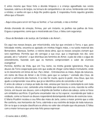 E antes mesmo que fosse feita a devida limpeza e a criança agasalhada nas vestes
luxuosas, cobriu-o de beijos, na ternura de companheira e de serva, lembrando com toda
a nitidez, o sonho em que o Anjo lhe pedira ajuda. E respondeu frente àqueles grandes
olhos que a fitavam:
- Aqui estou para servir-te! Faça-se Senhor, a Tua vontade, e não a minha!
Ainda chorando de emoção, firmou, por um instante, os joelhos nas palhas de feno.
Ergueu o pequenino, como que o mostrando aos Céus, e falou com segurança:
- Deus de Bondade e de Justiça, de Caridade e de Amor!...
Eis aqui nos nossos braços, por misericórdia, esta luz que enviaste à Terra, e que, para
felicidade minha, encontra-se apoiado cm minhas frágeis mãos, e na tutela material dos
Bemardone. Abençoa, Senhor, o roteiro desta alma, que os nossos corações cismam que
será espinhoso. Permita que ele carregue a sua cruz, que a inspiração nos diz, será
pesada, até o "calvário", e que distribua aos famintos de Amor, o pão da vida e a água do
entendimento, fazendo com que os homens compreendam o valor da vivência
evangélica!
Permita, Artífice da Vida, que em Teu nome, na minha grande ignorância, Peça aos
deuses da Terra cooperação para este que acaba de chegar como lábaro tremulante, onde
se lê claramente em letras de luz: Paz e Amor... Entrelacemos as mãos, Anjos da natureza,
em nome do Deus de Amor e do Cristo, para que se cumpra a vontade dos Céus, de
aliviar o sofrimento dos homens. E se não for muito, quero te pedir, meu Deus, que nos
ajude a compreender essa alma, que já se identifica como de concórdia e de luz!
E antes de colocar a criança ao lado da mãe, ansiosa por tocá-lo e contemplá-lo com toda
a ternura, elevou a voz, cantando uma melodia que atravessou as eras, nascida na velha
Grécia, em louvor aos deuses, com o Anjinho do Senhor à altura da cabeça, como se fosse
um simbólico sacrifício. O perfume encantador não se fez esperar, recendendo por todo o
estábulo, como se fossem os deuses respondend destampando ânforas de essências raras.
E Maria Picallini recebeu o seu filho das mãos de Jarla, como o maior prêmio que a vida
lhe conferiu, nos horizontes da Terra, cobrindo o seu rostinho de beijos de toda natureza.
Dir-se-ia que o coração classificara os afetos no valor das virtudes que ela possuía. E falou
com a maior ternura que uma mãe feliz possa expressar:
- O nome dele é JOÃO...
 