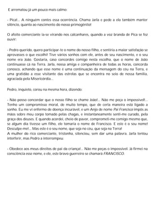 E arrematou já um pouco mais calmo:
- Pica!... A ninguém contes essa ocorrência. Chama Jarla e pede a ela também manter
silêncio, quanto ao nascimento do nosso primogênito!
O afoito comerciante ia-se virando nos calcanhares, quando a voz branda de Pica se fez
ouvir:
- Pedro querido, quero participar-te o nome do nosso filho, e sentiria a maior satisfação se
aprovasses o que escolhi! Tive vários sonhos com ele, antes de seu nascimento, e o seu
nome era João. Gostaria, caso concordes comigo nesta escolha, que o nome de João
continuasse cá na Terra. Jarla, nossa amiga e companheira de todas as horas, concorda
conosco, achando que esse nome é uma continuação da mensagem do céu na Terra, e
uma gratidão a esse visitante das estrelas que se encontra no seio de nossa família,
agraciada pela Misericórdia...
Pedro, inquieto, corou na mesma hora, dizendo:
- Não posso concordar que o nosso filho se chame João!... Não me peça o impossível!...
Tenho um compromisso moral, de muito tempo, que de certa maneira está ligado a
sonho. Eu me vi enfermo de doença incurável, e um Anjo de nome Pai Francisco impôs as
mãos sobre meu corpo tomado pelas chagas, e instantaneamente senti-me curado, pela
graça dos deuses. E quando acordei, cheio de pavor, comprometi-me comigo mesmo que,
se algum dia tivesse um filho, ele tomaria o nome de Francisco. E este é o seu nome!
Desculpe-me!... Mas este é o seu nome, que seja no céu, que seja na Terra!
A mulher do rico comerciante, tristonha, silenciou, sem dar uma palavra. Jarla tentou
interferir, mas Pedro a interrompeu:
- Obedece aos meus direitos de pai da criança!... Não me peças o impossível. Já firmei na
consciência esse nome, e ele, este bravo guerreiro se chamará FRANCISCO.
 