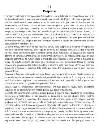 11
Despertar
Francisco pertencia à prosápia dos Bernardone, em se falando de corpo físico, pois a lei
da hereditariedade é um fato consumado no mundo biológico. Herdara algumas das
reações condicionadas nas profundezas da consciência do pai, que se irradiaram por
micro-ondas espirituais, fazendo com que os genes gravassem na sua estrutura
intrínseca, emoções que ocorreram em muitas das suas reencarnações e que somente o
tempo se encarregaria de fazer as devidas limpezas psico-físico-espirituais. Porém, no
campo do Espírito, ele era ele mesmo, que, como alma evoluída, poderia, através da sua
poderosa mente, reagir contra as reações que apareceriam no seu próprio íntimo,
alinhando-se em seu próprio ser, em forma de neuroses e fobias, tais como medo, cismas,
ódio, egoísmo, maldade, etc.
De certo modo, a hereditariedade negativa serviu para despertar a estuante força positiva
existente na alma herdeira, que logo se colocou na posição contrária a dos impulsos
físicos, como acontecera com Sidharta Sakya-Muni Gautama. A elevação do espírito
domina as condições inferiores e as transforma em valores, de modo a embelezar os seus
próprios caminhos. O Amor cobre a multidão dos Pecados, e esse Amor é herança de
Deus, na pauta comum da vida dos missionários. Ele desentulha todos os canais,
porventura interrompidos pela iniquidade e aciona a vida Para outra dimensão, sem que
a matéria a domine e, quando dela participa, serve-lhe enquanto escrava, por estar em
escala inferior.
Como um Anjo em estado de repouso, Francisco, nos primeiros anos, obedecia mais ao
comando mental de sua mãe, e recebia alguma influência de Jarla. E certo que a proteção
espiritual estava vigilante, mas somente entrava em ação quando os fatos pudessem
prejudicar a missão do grande discípulo do Divino
Mestre, que se empenhava conscientemente em seu próprio favor, sem, entretanto
esquecer-se de obedecer às leis físicas, para a sua própria harmonia.
Dos sete aos catorze anos, a mente do pai passou a intervir mais, dividind as influências.
Dessa fase à maioridade, o pai assumiu a liderança e. daí em diante como Espírito
superior, ninguém o segurava. Ele tornou-se ele mesmo, com o se' próprio mundo,
quebrando as amarras exteriores, pela verdade que já conhecia e qUe começava a viver. A
hereditariedade, sob todos os ângulos, é atrofiada pelo poder do Espírito. Os impulsos
inferiores cedem lugar às emoções elevadas. A violência transforma-se em mansuetude, o
ódio em amor, a usura em caridade, a vingança em perdão, o silêncio da ignorância em
música divina. Os conceitos de liberdade daquele ser se apresentavam a seus familiares
como uma contradição, que, à primeira vista, pareciam ser subversão, desobediência e
ingratidão com que, de pronto, seus pais não concordaram. Eis porque, antes de
 