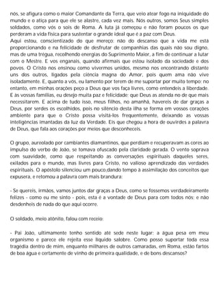 nós, se afigura como o maior Comandante da Terra, que veio atear fogo na iniquidade do
mundo e o atiça para que ele se alastre, cada vez mais. Nós outros, somos Seus simples
soldados, como vós o sois de Roma. A luta já começou e não foram poucos os que
perderam a vida física para sustentar o grande ideal que é a paz com Deus.
Aqui estou, conscientizado do que mereço: não do descanso que a vida me está
proporcionando e na felicidade de desfrutar de companhias das quais não sou digno,
mas de uma trégua, recolhendo energias do Suprimento Maior, a fim de continuar a lutar
com o Mestre. E vos enganais, quando afirmais que estou isolado da sociedade e dos
povos. O Cristo nos ensinou como vivermos unidos, mesmo nos encontrando distante
uns dos outros, ligados pela ciência magna do Amor, pois quem ama não vive
isoladamente. E, quanto a vós, eu lamento por terem de me suportar por muito tempo; no
entanto, em minhas orações peço a Deus que vos faça livres, como entendeis a liberdade.
E às vossas famílias, eu desejo muita paz e felicidade; que Deus as atenda no de que mais
necessitarem. E acima de tudo isso, meus filhos, no amanhã, havereis de dar graças a
Deus, por serdes os escolhidos, pois no silêncio desta ilha se forma em vossos corações
ambiente para que o Cristo possa visitá-los frequentemente, deixando as vossas
inteligências imantadas da luz da Verdade. Eis que chegou a hora de ouvirdes a palavra
de Deus, que fala aos corações por meios que desconheceis.
O grupo, aureolado por cambiantes diamantinos, que perdiam e recuperavam as cores ao
impulso do verbo de João, se tomava ofuscado pela claridade gerada. O vento soprava
com suavidade, como que respeitando as conversações espirituais daqueles seres,
exilados para o mundo, mas livres para Cristo, no valioso aprendizado das verdades
espirituais. O apóstolo silenciou um pouco,dando tempo à assimilação dos conceitos que
expusera, e retomou a palavra com mais brandura:
- Se quereis, irmãos, vamos juntos dar graças a Deus, como se fossemos verdadeiramente
felizes - como eu me sinto - pois, esta é a vontade de Deus para com todos nós; e não
desdenheis de nada do que aqui ocorre.
O soldado, meio atônito, falou com receio:
- Pai João, ultimamente tenho sentido até sede neste lugar; a água pesa em meu
organismo e parece ele rejeita esse líquido salobre. Como posso suportar toda essa
tragédia dentro de mim, enquanto milhares de outros camaradas, em Roma, estão fartos
de boa água e certamente de vinho de primeira qualidade, e de bons descansos?
 