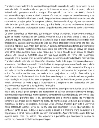 Francisco crescera dentro de invejável tranquilidade, cercado de todos os carinhos de sua
mãe, de Jarla, do cuidado de seu pai, e de todos os serviçais, entre os quais, pela sua
fraternidade, granjeara muitos amigos. Era querido por todos de Assis, dada à
espontaneidade que o seu amável coração ofertava, no esquema evolutivo em que se
encontrava. Maria Picallini queria vê-lo frequentemente, e o seu abraço à mamãe querida,
com inúmeros beijos pelas faces e pelos cabelos, lhe transmitia força vigorosa ao coração.
Jarla também participava desse carinho, que lhe fazia crescer os sentimentos, travando
dentro de si debates prolongados acerca daquele destino, que somente poderia ter vindo
das estrelas.
Os olhos castanhos de Francisco, que ninguém nunca vira iguais, encantavam a todos, e
quem os fitasse inundava-se em sonhos, vendo os Céus e os anjos, vendo Cristo e Deus.
Criatura alguma esquecia o olhar de Francisco, que a todos transmitia serenidade sem
precedentes. Sua pele parecia feita de seda das mais preciosas; o seu corpo era ágil, seu
raciocínio rápido e suas mãos bem postas. A palavra tomou uma cadência, parecendo ser
oriunda de regiões resplandecentes. Não podia ser diferente, pois ali estava em corpo,
uma alma sobremaneira pura, uma harpa que se fazia tocada pelas mãos do Divino
Mestre. Ali estava o Apóstolo João em sua nova missão na Terra, não totalmente
integrado em si mesmo, mas a esperar o tempo, a esperar a ordem da Divina Providência.
Francisco a tudo entendia em dimensões elevadas. Certa feita, o pai começou a aborrecer-
se com ele, percebendo o modo como tratava os empregados e o cunho de sinceridade
que demonstrava aos fregueses. Chamou-o à ordem, querendo demonstrar-lhe que a
verdade comercial é diferente da verdade do coração, sendo uma incompatível com a
outra. Se assim continuasse, se arriscaria a prejudicar a posição financeira que
desfrutavam em Assis e em toda a Itália. Mostrou-lhe que no comércio existem segredos,
cuja revelação é prejudicial; que empregados e patrões trabalham juntos, porém em
níveis diferentes de vida e que a autoridade e o respeito eram necessários ao bom
andamento dos negócios e ao equilíbrio financeiro.
O rapaz ouviu silenciosamente, sem que o seu íntimo participasse das ideias do pai. Meio
triste, saiu a andar pelos campos, até aparecerem as estrelas que tanto admirava. Pregou
os olhos nos céus como que hipnotizado ou consultando os astros: passou em revista toda
a constelação, parando aqui e ali, conversando con o infinito acerca do verdadeiro
comércio, das trocas que se faziam na Terra, da mentiras que se diziam para o povo. da
hipocrisia, da burla, do engodo... Será que Deus semeava mundos por todo o universo,
neles colocando apenas seres da estirr» dos que conhecia? Tivera oportunidade de
conhecer, junto ao pai, cidades e países onde o roubo e a mentira eram frequentes e o
fingimento, o sinal mais evidente do bom comerciante. Aparentemente, ainda tolerava
alguma coisa. mas. no íntimo, não suportava a podridão que fermentava dentro da
cabeça dos homens, incluindo seu próprio pai.
 