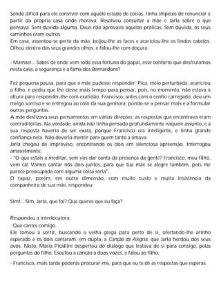 Sendo difícil para ele conviver com aquele estado de coisas, tinha ímpetos de renunciar e
partir da própria casa onde morava. Resolveu consultar a mãe e Jarla sobre o que
pensava. Sem dúvida alguma. Deus não aprovava aquelas práticas. Sem dúvida, os seus
caminhos eram outros.
Em casa, assentou-se perto da mãe, beijou-lhe as faces e acariciou-lhe os lindos cabelos.
Olhou dentro dos seus grandes olhos, e falou-lhe com doçura:
- Mamãe!... Sabes de onde vem toda essa fortuna do papai, esse conforto que desfrutamos
nesta casa, a segurança e a fama dos Bernardone?
Fez pequena pausa, para que a mãe pudesse responder. Pica, meio perturbada, acariciou
o filho, e pediu que lhe desse mais tempo para pensar, pois, no momento, não estava à
altura para responder-lhe com exatidão. Francisco, antes com o cenho carregado, deu um
meigo sorriso e se entregou ao colo da sua genitora, pondo-se a pensar mais e a formular
outras perguntas.
A mãe deslizava seus pensamentos em várias direções; as respostas que encontrava eram
contraditórias. Na verdade, ainda não tinha pensado profundamente naquele assunto, e a
sua resposta haveria de ser exata, porque Francisco era inteligente, e tinha grande
confiança nela. Não deveria mentir para quem tanto a amava.
Jarla chegou de improviso, encontrando os dois em silenciosa apreensão. Interrogou
amavelmente:
- "O que estais a meditar, sem vos dar conta da presença da gente? Francisco, meu filho,
vem cá! Vamos cantar nós dois juntos, para que tua mãe se alegre também, pois me
parece preocupada com alguma coisa séria".
O rapaz, porém, em outra dimensão, com muito custo e muita insistência da
companheira de sua mãe, respondeu:
Sim!... Sim, Jarla, que foi? Que queres que eu faça?
Respondeu a interlocutora:
. Que cantes comigo.
Ele tomou a sorrir, buscando a velha grega para perto de si, ofertando-lhe arinho
esperado e os dois cantaram, em dupla, a Canção da Alegria, que Jarla herdou dos seus
avós. Nisto, Maria Picallini despertou do diálogo que tratava de si para consigo, pelas
perguntas do filho. Escutou a canção a duas vozes, e falou ao filho:
- Francisco, mais tarde poderás procurar-me, para que eu te dê as respostas que esperas.
 