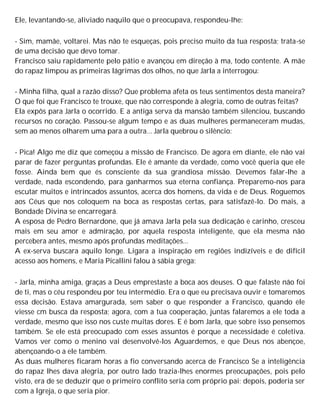 Ele, levantando-se, aliviado naquilo que o preocupava, respondeu-lhe:
- Sim, mamãe, voltarei. Mas não te esqueças, pois preciso muito da tua resposta; trata-se
de uma decisão que devo tomar.
Francisco saiu rapidamente pelo pátio e avançou em direção à ma, todo contente. A mãe
do rapaz limpou as primeiras lágrimas dos olhos, no que Jarla a interrogou:
- Minha filha, qual a razão disso? Que problema afeta os teus sentimentos desta maneira?
O que foi que Francisco te trouxe, que não corresponde à alegria, como de outras feitas?
Ela expôs para Jarla o ocorrido. E a antiga serva da mansão também silenciou, buscando
recursos no coração. Passou-se algum tempo e as duas mulheres permaneceram mudas,
sem ao menos olharem uma para a outra... Jarla quebrou o silêncio:
- Pica! Algo me diz que começou a missão de Francisco. De agora em diante, ele não vai
parar de fazer perguntas profundas. Ele é amante da verdade, como você queria que ele
fosse. Ainda bem que és consciente da sua grandiosa missão. Devemos falar-lhe a
verdade, nada escondendo, para ganharmos sua eterna confiança. Preparemo-nos para
escutar muitos e intrincados assuntos, acerca dos homens, da vida e de Deus. Roguemos
aos Céus que nos coloquem na boca as respostas certas, para satisfazê-lo. Do mais, a
Bondade Divina se encarregará.
A esposa de Pedro Bernardone, que já amava Jarla pela sua dedicação e carinho, cresceu
mais em seu amor e admiração, por aquela resposta inteligente, que ela mesma não
percebera antes, mesmo após profundas meditações...
A ex-serva buscara aquilo longe. Ligara a inspiração em regiões indizíveis e de difícil
acesso aos homens, e Maria Picallini falou à sábia grega:
- Jarla, minha amiga, graças a Deus emprestaste a boca aos deuses. O que falaste não foi
de ti, mas o céu respondeu por teu intermédio. Era o que eu precisava ouvir e tomaremos
essa decisão. Estava amargurada, sem saber o que responder a Francisco, quando ele
viesse cm busca da resposta; agora, com a tua cooperação, juntas falaremos a ele toda a
verdade, mesmo que isso nos custe muitas dores. E é bom Jarla, que sobre isso pensemos
também. Se ele está preocupado com esses assuntos é porque a necessidade é coletiva.
Vamos ver como o menino vai desenvolvê-los Aguardemos, e que Deus nos abençoe,
abençoando-o a ele também.
As duas mulheres ficaram horas a fio conversando acerca de Francisco Se a inteligência
do rapaz lhes dava alegria, por outro lado trazia-lhes enormes preocupações, pois pelo
visto, era de se deduzir que o primeiro conflito seria com próprio pai; depois, poderia ser
com a Igreja, o que seria pior.
 