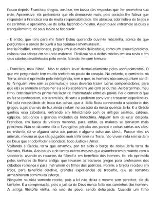 Pouco depois, Francisco chegou, ansioso, em busca das respostas que lhe prometera sua
mãe. Apreensiva, ela pretendera que ele demorasse mais, pois coração lhe falava que
responder a Francisco era de muita responsabilidade. Ele abraçou, cobrindo-a de beijos e
de carinhos, e aproximou-se de Jarla, fazendo o mesmo, Assentou-se entremeio às duas e
tranquilamente, de seus lábios se fez ouvir:
- E então, que tens para me falar? Estou querendo ouvir-te mãezinha, acerca do que
perguntei e o anseio de ouvir a tua opinião é imensurável!...
Maria Picallini, emocionada, pegou em suas mãos delicadas e, como um tesouro precioso,
colocou sua cabeça em seu colo maternal. Deslizou seus dedos macios em seu rosto e em
seus cabelos desalinhados pelo vento, falando-lhe com ternura:
- Francisco, meu filho!... Não te deixes levar demasiadamente pelos acontecimentos. O
que me perguntaste tem muito sentido na pauta do coração. No entanto, o comércio, na
Terra, ainda é oprimido pela inteligência, sem o que, os homens não conseguiriam contê-
lo. Ninguém vive sem as permutas, e essas deverão trazer lucros compensadores, para
que eles se animem a trabalhar e a se relacionarem uns com os outros. As barganhas, meu
filho, constituíram os primeiros laços de fraternidade entre os povos. Foi o comércio que
os fez se conhecerem, e criarem leis, de sorte a poderem conviver e trocarem experiências.
Foi pela necessidade de troca das coisas, que a Itália ficou conhecendo a sabedoria dos
gregos, cujas chamas de luz ainda restam no coração da nossa querida Jarla. E a Grécia
ganhou essa sabedoria, entrando em intercâmbio com os antigos assírios, caldeus,
egípcios, babilônios e grandes iniciados da Indochina. Alguém tem de estar déspota,
Francisco, em busca de valores menores, para, então, os maiores se tornarem mais
próximos. Não se dá como diz o Evangelho, pérolas aos porcos e coisas santas aos cães;
no entanto, dá-se alguma coisa aos porcos e alguma coisa aos cães!... Porque eles, os
animais, mesmo os que são julgados mais inferiores na Terra, não vivem nela sem ordem
de Deus que é todo Poder e Bondade, todo Justiça e Amor.
Voltando à Grécia, terra que amamos, por ter sido o berço de nossa Jarla terra de
Sócrates, Platão, Aristóteles e de tantos outros mestres que assombraram o mundo com a
sabedoria, usando os recursos da filosofia em benefício dos homens, foi ela oprimida
pelos senhores da Roma antiga, que levaram os escravos gregos para professores dos
cidadãos romanos e para instruírem os filhos dos patrícios. Porém, a Grécia recebeu em
troca, para benefício coletivo, grandes experiências de trabalho, que os romanos
armazenaram com muito esforço.
Ninguém na vida somente recebe, pois a lei não deixa e mesmo sem perceber, ele dá
também. É a compensação, pois a justiça de Deus nunca falta nos caminhos dos homens.
A antiga filosofia vinha, no seio do povo, sendo deturpada. Quando um filho
 