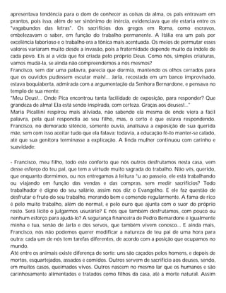 apresentava tendência para o dom de conhecer as coisas da alma, os pais entravam em
prantos, pois isso, além de ser sinônimo de inércia, evidenciava que ele estaria entre os
"vagabundos das letras". Os sacrifícios dos gregos em Roma, como escravos,
embelezavam o saber, em função do trabalho permanente. A Itália era um país por
excelência laborioso e o trabalho era a tônica mais acentuada. Os meios de permutar esses
valores variaram muito desde a invasão, pois a fraternidade depende muito da índole de
cada povo. Eis aí a vida que foi criada pelo próprio Deus. Como nós, simples criaturas,
vamos mudá-la, se ainda não compreendemos a nós mesmos?
Francisco, sem dar uma palavra, parecia que dormia, mantendo os olhos cerrados para
que os ouvidos pudessem escutar mais!... Jarla, recostada em um banco improvisado,
estava boquiaberta, admirada com a argumentação da Senhora Bernardone, e pensava no
templo de sua mente:
"Meu Deus!... Onde Pica encontrou tanta facilidade de exposição, para responder? Que
grandeza de alma! Ela está sendo inspirada, com certeza. Graças aos deuses!..."
Maria Picallini respirou mais aliviada, não sabendo ela mesma de onde viera a fácil
palavra, pela qual respondia ao seu filho, mas, o certo é que estava respondendo.
Francisco, no demorado silêncio, somente ouvia, analisava a exposição de sua querida
mãe, sem com isso aceitar tudo que ela falava; todavia, a educação fê-lo manter-se calado,
até que sua genitora terminasse a explicação. A linda mulher continuou com carinho e
suavidade:
- Francisco, meu filho, todo este conforto que nós outros desfrutamos nesta casa, vem
desse esforço do teu pai, que tem a virtude muito sagrada do trabalho. Não vês, querido,
que enquanto dormimos, ou nos entregamos à leitura °u ao passeio, ele está trabalhando
ou viajando em função das vendas e das compras, sem medir sacrifícios? Todo
trabalhador é digno do seu salário, assim nos diz o Evangelho. E ele faz questão de
desfrutar o fruto do seu trabalho, morando bem e comendo regularmente. A fama de rico
é pelo muito trabalho, além do normal, e pelo ouro que ajunta com o suor do próprio
rosto. Será lícito o julgarmos usurário? E nós que também desfrutamos, com pouco ou
nenhum esforço para ajudá-lo? A segurança financeira de Pedro Bemardone é igualmente
minha e tua, senão de Jarla e dos servos, que também vivem conosco... E ainda mais,
Francisco, nós não podemos querer modificar a natureza de teu pai de uma hora para
outra; cada um de nós tem tarefas diferentes, de acordo com a posição que ocupamos no
mundo.
Até entre os animais existe diferença de sorte: uns são caçados pelos homens, e depois de
mortos, esquartejados, assados e comidos. Outros servem de sacrifício aos deuses, sendo,
em muitos casos, queimados vivos. Outros nascem no mesmo lar que os humanos e são
carinhosamente alimentados e tratados como filhos da casa, até a morte natural. Assim
 