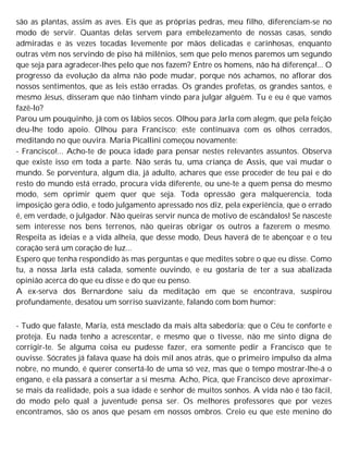 são as plantas, assim as aves. Eis que as próprias pedras, meu filho, diferenciam-se no
modo de servir. Quantas delas servem para embelezamento de nossas casas, sendo
admiradas e às vezes tocadas levemente por mãos delicadas e carinhosas, enquanto
outras vêm nos servindo de piso há milênios, sem que pelo menos paremos um segundo
que seja para agradecer-lhes pelo que nos fazem? Entre os homens, não há diferença!... O
progresso da evolução da alma não pode mudar, porque nós achamos, no aflorar dos
nossos sentimentos, que as leis estão erradas. Os grandes profetas, os grandes santos, e
mesmo Jesus, disseram que não tinham vindo para julgar alguém. Tu e eu é que vamos
fazê-lo?
Parou um pouquinho, já com os lábios secos. Olhou para Jarla com alegm, que pela feição
deu-lhe todo apoio. Olhou para Francisco; este continuava com os olhos cerrados,
meditando no que ouvira. Maria Picallini começou novamente:
- Francisco!... Acho-te de pouca idade para pensar nestes relevantes assuntos. Observa
que existe isso em toda a parte. Não serás tu, uma criança de Assis, que vai mudar o
mundo. Se porventura, algum dia, já adulto, achares que esse proceder de teu pai e do
resto do mundo está errado, procura vida diferente, ou une-te a quem pensa do mesmo
modo, sem oprimir quem quer que seja. Toda opressão gera malquerencia, toda
imposição gera ódio, e todo julgamento apressado nos diz, pela experiência, que o errado
é, em verdade, o julgador. Não queiras servir nunca de motivo de escândalos! Se nasceste
sem interesse nos bens terrenos, não queiras obrigar os outros a fazerem o mesmo.
Respeita as ideias e a vida alheia, que desse modo, Deus haverá de te abençoar e o teu
coração será um coração de luz...
Espero que tenha respondido às mas perguntas e que medites sobre o que eu disse. Como
tu, a nossa Jarla está calada, somente ouvindo, e eu gostaria de ter a sua abalizada
opinião acerca do que eu disse e do que eu penso.
A ex-serva dos Bernardone saiu da meditação em que se encontrava, suspirou
profundamente, desatou um sorriso suavizante, falando com bom humor:
- Tudo que falaste, Maria, está mesclado da mais alta sabedoria; que o Céu te conforte e
proteja. Eu nada tenho a acrescentar, e mesmo que o tivesse, não me sinto digna de
corrigir-te. Se alguma coisa eu pudesse fazer, era somente pedir a Francisco que te
ouvisse. Sócrates já falava quase há dois mil anos atrás, que o primeiro impulso da alma
nobre, no mundo, é querer consertá-lo de uma só vez, mas que o tempo mostrar-lhe-á o
engano, e ela passará a consertar a si mesma. Acho, Pica, que Francisco deve aproximar-
se mais da realidade, pois a sua idade e senhor de muitos sonhos. A vida não é tão fácil,
do modo pelo qual a juventude pensa ser. Os melhores professores que por vezes
encontramos, são os anos que pesam em nossos ombros. Creio eu que este menino do
 