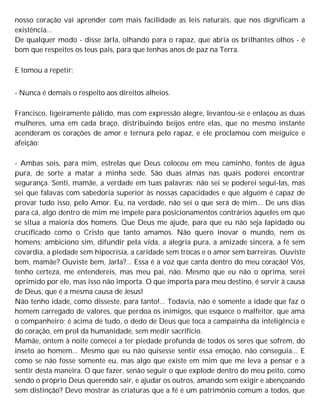 nosso coração vai aprender com mais facilidade as leis naturais, que nos dignificam a
existência...
De qualquer modo - disse Jarla, olhando para o rapaz, que abria os brilhantes olhos - é
bom que respeites os teus pais, para que tenhas anos de paz na Terra.
E tomou a repetir:
- Nunca é demais o respeito aos direitos alheios.
Francisco, ligeiramente pálido, mas com expressão alegre, levantou-se e enlaçou as duas
mulheres, uma em cada braço, distribuindo beijos entre elas, que no mesmo instante
acenderam os corações de amor e ternura pelo rapaz, e ele proclamou com meiguice e
afeição:
- Ambas sois, para mim, estrelas que Deus colocou em meu caminho, fontes de água
pura, de sorte a matar a minha sede. São duas almas nas quais poderei encontrar
segurança. Senti, mamãe, a verdade em tuas palavras; não sei se poderei segui-las, mas
sei que falavas com sabedoria superior às nossas capacidades e que alguém é capaz de
provar tudo isso, pelo Amor. Eu, na verdade, não sei o que será de mim... De uns dias
para cá, algo dentro de mim me impele para posicionamentos contrários àqueles em que
se situa a maioria dos homens. Que Deus me ajude, para que eu não seja lapidado ou
crucificado como o Cristo que tanto amamos. Não quero inovar o mundo, nem os
homens; ambiciono sim, difundir pela vida, a alegria pura, a amizade sincera, a fé sem
covardia, a piedade sem hipocrisia, a caridade sem trocas e o amor sem barreiras. Ouviste
bem, mamãe? Ouviste bem, Jarla?... Essa é a voz que canta dentro do meu coração! Vós,
tenho certeza, me entendereis, mas meu pai, não. Mesmo que eu não o oprima, serei
oprimido por ele, mas isso não importa. O que importa para meu destino, é servir à causa
de Deus, que é a mesma causa de Jesus!
Não tenho idade, como disseste, para tanto!... Todavia, não é somente a idade que faz o
homem carregado de valores, que perdoa os inimigos, que esquece o malfeitor, que ama
o companheiro; é acima de tudo, o dedo de Deus que toca a campainha da inteligência e
do coração, em prol da humanidade, sem medir sacrifício.
Mamãe, ontem à noite comecei a ter piedade profunda de todos os seres que sofrem, do
inseto ao homem... Mesmo que eu não quisesse sentir essa emoção, não conseguia... E
como se não fosse somente eu, mas algo que existe em mim que me leva a pensar e a
sentir desta maneira. O que fazer, senão seguir o que explode dentro do meu peito, como
sendo o próprio Deus querendo sair, e ajudar os outros, amando sem exigir e abençoando
sem distinção? Devo mostrar às criaturas que a fé é um patrimônio comum a todos, que
 