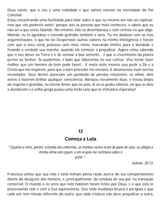 Deus existe, que o céu é uma realidade e que somos eternos na eternidade do Pai
Celestial.
Estou encontrando uma facilidade para falar sobre o que eu mesmo ain não sei explicar,
mas que vós podereis sentir, porque sois as pessoas que mais conheceis, e sabeis que eu
não sei o que estou falando. No entanto, falo co desembaraço e com certeza no que digo.
Mamãe, eu te agradeço e estendo gratidão também a Jarla. Tu me abalaste com as mas
argumentações, o que foi bo Despertaste outros valores na minha inteligência e fizeste
com que o meu coraç pulsasse com mais ritmo, marcando limites para a bondade e
freando a verdade sua marcha, quando ela começar a prejudicar. Agora estou sabendo
que o nos dever na Terra é o de semear a boa semente... e que o crescimento da planta
perten ao Senhor. Se pudermos, é bom que laboremos no seu cultivo. Vou tentar fazer
melhor que um homem de bem pode fazer!... E nesta noite mesmo vou pedir a De e a
Cristo que me inspirem, para que o bom proceder me envolva. E desanuviou-num sorriso
encantador. Seus dentes pareciam um punhado de pérolas reluzentes, os olhos, dois
astros a fazerem brilhar qualquer consciência. Abraçou novamente duas, e trocou beijos
de respeito e gratidão, no eterno Amor que os unia. A ex-se pediu silêncio, no que os dois
a atenderam e a velha grega puxou uma linda canç que se intitulava Esperança!
12
Começa a Luta
"Quanto a mim, porém, estando eles enfermos, as minhas vestes eram de pano de saco, eu afligia a
minha alma com jejum, e em oração me reclinava sobre o
peito ".
Salmos, 35:13.
Francisco achou que sua mãe e Jarla tinham plena razão acerca do seu comportamento
diante do desajuste dos homens, e, principalmente, da conduta de seu pai, na transação
comercial. O mundo e os seres que nele habitam foram feitos por Deus, e o que está se
processando nele é com a Sua aquiescência. Que toda mudança brusca é perigosa e que
cada um tem missão diferente do outro, que cada criatura não deve prejudicar a outra,
 