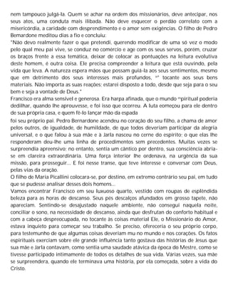 nem tampouco julgá-la. Quem se achar na ordem dos missionários, deve antecipar, nos
seus atos, uma conduta mais ilibada. Não deve esquecer o perdão correlato com a
misericórdia, a caridade com desprendimento e o amor sem exigências. O filho de Pedro
Bemardone meditou dias a fio e concluiu:
"Não devo realmente fazer o que pretendi, querendo modificar de uma só vez o modo
pelo qual meu pai vive, se conduz no comércio e age com os seus servos, porém, cruzar
os braços frente a essa temática, deixar de colocar as pontuações na leitura evolutiva
deste homem, é outra coisa. Ele precisa compreender a leitura que está ouvindo, pela
vida que leva. A natureza espera mãos que possam guiá-la aos seus sentimentos, mesmo
que em detrimento dos seus interesses mais profundos, n° tocante aos seus bens
materiais. Não importa as suas reações; estarei disposto a todo, desde que seja para o seu
bem e seja a vontade de Deus."
Francisco era alma sensível e generosa. Era harpa afinada, que o mundo espiritual poderia
dedilhar, quando lhe aprouvesse, e foi isso que ocorreu. A luta eomeçou para ele dentro
de sua própria casa, e quem fê-lo lançar mão da espada
foi seu próprio pai. Pedro Bernardone acendeu no coração do seu filho, a chama de amor
pelos outros, de igualdade, de humildade, de que todos deveriam participar da alegria
universal, e o que falou à sua mãe e à Jarla nasceu no cerne do espírito; o que elas lhe
responderam deu-lhe uma linha de procedimentos sem precedentes. Muitas vezes se
surpreendia apreensivo; no entanto, sentia um cântico por dentro, sua consciência abria-
se em clareira extraordinária. Uma força interior lhe ordenava, na urgência da sua
missão, para prosseguir... E foi nesse transe, que teve interesse e conversar com Deus,
pelas vias da oração.
O filho de Maria Picallini colocara-se, por destino, em extremo contrário seu pai, em tudo
que se pudesse analisar desses dois homens...
Vamos encontrar Francisco em seu luxuoso quarto, vestido com roupas de esplêndida
beleza para as horas de descanso. Seus pés descalços afundados em grosso tapete, não
apareciam. Sentindo-se desajustado naquele ambiente, não consegui naquela noite,
conciliar o sono, na necessidade de descanso, ainda que desfrutan do conforto habitual e
com a cabeça despreocupada, no tocante às coisas material Ele, o Missionário do Amor,
estava inquieto para começar seu trabalho. Se preciso, ofereceria o seu próprio corpo,
para testemunho de que algumas coisas deveriam mu no mundo e nos corações. Os fatos
espirituais exerciam sobre ele grande influência tanto gostava das histórias de Jesus que
sua mãe e Jarla contavam, como sentia uma saudade atávica da época do Mestre, como se
tivesse participado intimamente de todos os detalhes de sua vida. Várias vezes, sua mãe
se surpreendera, quando ele terminava uma história, por ela começada, sobre a vida do
Cristo.
 
