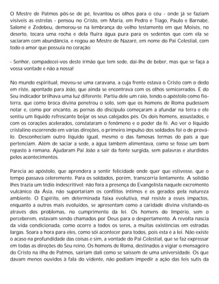 O Mestre de Patmos pôs-se de pé, levantou os olhos para o céu - onde já se faziam
visíveis as estrelas - pensou no Cristo, em Maria, em Pedro e Tiago, Paulo e Barnabé,
Salomé e Zedebeu, demorou-se na lembrança do velho testamento em que Moisés, no
deserto, tocara uma rocha e dela fluíra água pura para os sedentos que com ela se
saciaram com abundância, e rogou ao Mestre de Nazaré, em nome do Pai Celestial, com
todo o amor que possuía no coração:
- Senhor, compadecei-vos deste irmão que tem sede, dai-lhe de beber, mas que se faça a
vossa vontade e não a nossa!
No mundo espiritual, moveu-se uma caravana, a cuja frente estava o Cristo com o dedo
em riste, apontado para João, que ainda se encontrava com os olhos semicerrados. E do
Seu indicador brilhava uma luz diferente. Partiu dele um raio, tendo o apóstolo como fio-
terra, que como broca divina penetrou o solo, sem que os homens de Roma pudessem
notar e, como por encanto, as pernas do discípulo começaram a afundar na terra e ele
sentiu um líquido refrescante beijar os seus calejados pés. Os dois homens, assustados, e
com os corações acelerados, constataram o fenômeno e o poder da fé. Ao ver o líquido
cristalino escorrendo em várias direções, o primeiro impulso dos soldados foi o de prová-
lo. Desconheciam outro líquido igual, mesmo o das famosas termas do país a que
pertenciam. Além de saciar a sede, a água também alimentava, como se fosse um bom
repasto à romana. Ajudaram Pai João a sair da fonte surgida, sem palavras e aturdidos
pelos acontecimentos.
Parecia ao apóstolo, que aprendera a sentir felicidade onde quer que estivesse, que o
tempo passava celeremente. Para os soldados, porém, transcorria lentamente. A solidão
lhes trazia um tédio indescritível; não fora a presença do Evangelista naquele excremento
vulcânico da Ásia, não suportariam os conflitos íntimos e os gerados pela natureza
ambiente. O Espírito, em determinada faixa evolutiva, mal resiste a esses impactos,
enquanto a outros mais evoluídos, se apresentam como a caridade divina visitando-os
através dos problemas, no cumprimento da lei. Os homens do Império, sem o
perceberem, estavam sendo chamados por Deus para o despertamento. A revolta nascia
da vida condicionada, como ocorre a todos os seres, a muitas existências em estradas
largas. Soara a hora para eles, como sói acontecer para todos, pois esta é a lei. Não existe
o acaso na profundidade das coisas e sim, a vontade do Pai Celestial, que se faz expressar
em todas as direções do Seu reino. Os homens de Roma, destinados a vigiar o mensageiro
do Cristo na ilha de Patmos, sairiam dali como se saíssem de uma universidade. Os que
davam menos ouvidos à fala do vidente, não podiam impedir a ação das leis sutis da
 