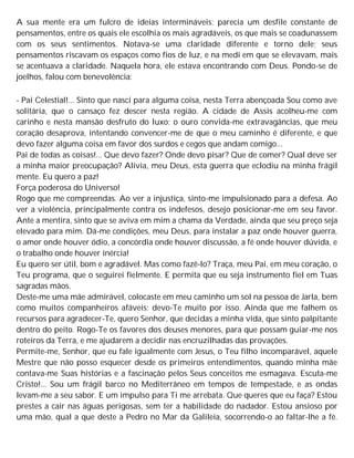 A sua mente era um fulcro de ideias intermináveis; parecia um desfile constante de
pensamentos, entre os quais ele escolhia os mais agradáveis, os que mais se coadunassem
com os seus sentimentos. Notava-se uma claridade diferente e torno dele; seus
pensamentos riscavam os espaços como fios de luz, e na medi em que se elevavam, mais
se acentuava a claridade. Naquela hora, ele estava encontrando com Deus. Pondo-se de
joelhos, falou com benevolência:
- Pai Celestial!... Sinto que nasci para alguma coisa, nesta Terra abençoada Sou como ave
solitária, que o cansaço fez descer nesta região. A cidade de Assis acolheu-me com
carinho e nesta mansão desfruto do luxo; o ouro convida-me extravagâncias, que meu
coração desaprova, intentando convencer-me de que o meu caminho é diferente, e que
devo fazer alguma coisa em favor dos surdos e cegos que andam comigo...
Pai de todas as coisas!... Que devo fazer? Onde devo pisar? Que de comer? Qual deve ser
a minha maior preocupação? Alivia, meu Deus, esta guerra que eclodiu na minha frágil
mente. Eu quero a paz!
Força poderosa do Universo!
Rogo que me compreendas. Ao ver a injustiça, sinto-me impulsionado para a defesa. Ao
ver a violência, principalmente contra os indefesos, desejo posicionar-me em seu favor.
Ante a mentira, sinto que se aviva em mim a chama da Verdade, ainda que seu preço seja
elevado para mim. Dá-me condições, meu Deus, para instalar a paz onde houver guerra,
o amor onde houver ódio, a concórdia onde houver discussão, a fé onde houver dúvida, e
o trabalho onde houver inércia!
Eu quero ser útil, bom e agradável. Mas como fazê-lo? Traça, meu Pai, em meu coração, o
Teu programa, que o seguirei fielmente. E permita que eu seja instrumento fiel em Tuas
sagradas mãos.
Deste-me uma mãe admirável, colocaste em meu caminho um sol na pessoa de Jarla, bem
como muitos companheiros afáveis; devo-Te muito por isso. Ainda que me falhem os
recursos para agradecer-Te, quero Senhor, que decidas a minha vida, que sinto palpitante
dentro do peito. Rogo-Te os favores dos deuses menores, para que possam guiar-me nos
roteiros da Terra, e me ajudarem a decidir nas encruzilhadas das provações.
Permite-me, Senhor, que eu fale igualmente com Jesus, o Teu filho incomparável, aquele
Mestre que não posso esquecer desde os primeiros entendimentos, quando minha mãe
contava-me Suas histórias e a fascinação pelos Seus conceitos me esmagava. Escuta-me
Cristo!... Sou um frágil barco no Mediterrâneo em tempos de tempestade, e as ondas
levam-me a seu sabor. E um impulso para Ti me arrebata. Que queres que eu faça? Estou
prestes a cair nas águas perigosas, sem ter a habilidade do nadador. Estou ansioso por
uma mão, qual a que deste a Pedro no Mar da Galileia, socorrendo-o ao faltar-lhe a fé.
 