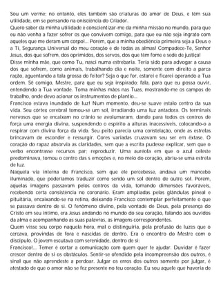 Sou um verme; no entanto, eles também são criaturas do amor de Deus, e têm sua
utilidade, em se pensando na onisciência do Criador.
Quero saber da minha utilidade e conscientizar-me da minha missão no mundo, para que
eu não venha a fazer sofrer os que convivem comigo, para que eu não seja ingrato com
aqueles que me deram um corpo!... Porém, que a minha obediência primeira seja a Deus e
a Ti, Segurança Universal do meu coração e de todas as almas! Compadece-Te, Senhor
Jesus, dos que sofrem, dos oprimidos, dos servos, dos que têm fome e sede de justiça!
Disse minha mãe, que como Tu, nasci numa estrebaria. Teria sido para advogar a causa
dos que sofrem, como animais, trabalhando dia e noite, somente com direito a parca
ração, aguentando a tala grossa do feitor? Seja o que for, estarei e ficarei operando a Tua
ordem. Sê comigo, Mestre, para que eu seja inspirado; fala, para que eu possa ouvir,
entendendo a Tua vontade. Toma minhas mãos nas Tuas, mostrando-me os campos de
trabalho, onde devo acionar os instrumentos de plantio...
Francisco estava inundado de luz! Num momento, deu-se suave estalo centro da sua
vida. Seu córtex cerebral tomou-se um sol, irradiando uma luz antadora. Os terminais
nervosos que se encaixam no crânio se avolumaram, dando para todos os centros de
força uma energia divina, suspendendo o espírito a alturas inacessíveis, colocando-o a
respirar com divina força da vida. Seu peito parecia uma constelação, onde as estrelas
brincavam de esconder e ressurgir. Cores variadas cruzavam seu ser em êxtase. O
coração do rapaz absorvia as claridades, sem que a escrita pudesse explicar, sem que o
verbo encontrasse recursos par; reproduzir. Uma auréola em que o azul celeste
predominava, tomou o centro das s emoções e, no meio do coração, abriu-se uma estrela
de luz.
Naquela via interna de Francisco, sem que ele percebesse, andava um mancebo
iluminado, que poderíamos traduzir como sendo um sol dentro de outro sol. Porém,
aquelas imagens passavam pelos centros da vida, tomando dimensões favoráveis,
recebendo certa consistência no coronário. Eram ampliadas pelas glândulas pineal e
pituitária, encaixando-se na retina, deixando Francisco contemplar perfeitamente o que
se passava dentro de si. O fenômeno divino, pela vontade de Deus, pela presença do
Cristo em seu íntimo, era Jesus andando no mundo do seu coração, falando aos ouvidos
da alma e acompanhando as suas palavras, as imagens correspondentes.
Quem visse seu corpo naquela hora, mal o distinguiria, pela profusão de luzes que o
cercava, provindas de fora e nascidas de dentro. Era o encontro do Mestre com o
discípulo. O jovem escutava com serenidade, dentro de si:
Francisco!... Temer é cortar a comunicação com quem quer te ajudar. Duvidar é fazer
crescer dentro de si os obstáculos. Sentir-se ofendido pela incompreensão dos outros, é
sinal que não aprendeste a perdoar. Julgar os erros dos outros somente por julgar, é
atestado de que o amor não se fez presente no teu coração. Eu sou aquele que haveria de
 