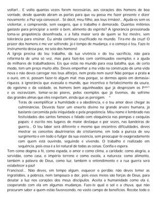 voltar!... E volto quantas vezes forem necessárias, aos corações dos homens de boa
vontade, desde quando abram as portas para que eu possa me fazer presente e dizer
novamente: a Paz seja convosco!... Sê dócil, meu filho, aos teus irmãos!... Ajuda-os sem os
violentar, e compreende, sem exagero, que o trabalho é demorado. Quantos milênios
gastaste para principiar a sentir o bem, alimento do espírito? A ignorância pressionada
toma-se prepotência desenfreada, e a falta maior será de quem se fez mestre, sem
tolerância para ensinar. Eu ainda continuo crucificado no mundo. Tira-me da cruz! O
prazer dos homens é me ver sofrendo; já é tempo de mudança, e o começo é teu. Faze-te
instrumento dessa paz, no seio dos homens!
A Igreja precisa do teu trabalho, da tua vivência e do teu sacrifício, não para
reformá-la de uma só vez, mas para fazê-los com continuados exemplos e a ajuda
de milhares de trabalhadores. Eis que estás no mundo para essa batalha, que, de certo
modo, tem um preço muito alto. Deves empenhar a ma vida na construção de uma vida
nova e não deves carregar nos teus alforjes, nem prata nem ouro! Não porque a prata e
o ouro, em si, possam fazer-te algum mal; mas porque, se dermos apoio em demasia<
riqueza, à ignorância que avassala o mundo, que incentiva o fortalecimento da usura,
do egoísmo e da vaidade, os homens bem aquinhoados que já desprezam os PoDí^
e os escravizam, tomar-se-ão piores, pelos exemplos que já tivemos, do sofrime
das grandes almas que eles respeitam, ainda que as persigam. ^
Terás de exemplificar a humildade e a obediência, e o teu amor deve chegar às
culminâncias. Deverás fazer um enxerto divino na grande árvore humana, já
bastante carcomida pela iniquidade e pela prepotência. Meu nome é lembrado nas
festividades dos santos famosos e falado com eloquência nas pompas e exéquias
papais; é escrito nos lugares de maior destaque e por vezes, nas bandeiras de
guerra... O teu labor será diferente e mesmo que encontres dificuldades, deves
mostrar os conceitos doutrinários do cristianismo, em toda a pureza de seu
surgimento e em todo o fulgor da sua essência, sem preocupar-te exageradamente
com quem está ouvindo, seguindo e vivendo. O trabalho é realizado em
sequência, pois essa é a lei natural de todas as coisas. Confia e espera.
Tem como dogma a fé, como espada, o amor e como clima, a caridade; como alegria, a
servidão, como casa, o império terreno e como escola, a natureza; como alimento,
também a palavra de Deus, como luz, também o entendimento e a rua guerra será
estabelecer a paz!
Francisco!... Não deves, em tempo algum, esquecer o perdão: não deves temer as
ingratidões, a pobreza, nem tampouco a dor, pois esses meios são forças de Deus, para
desatar a luz nos corações dos meus discípulos. Aceita a humanidade como ela é,
cooperando com ela em algumas mudanças. Faze-te qual o sol e a chuva, que não
procuram saber a quem estão favorecendo, no vasto campo de benefícios. Recebe todo o
 