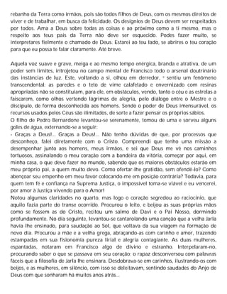 rebanho da Terra como irmãos, pois são todos filhos de Deus, com os mesmos direitos de
viver e de trabalhar, em busca da felicidade. Os desígnios de Deus devem ser respeitados
por todos. Ama a Deus sobre todas as coisas e ao próximo como a ti mesmo, mas o
respeito aos teus pais da Terra não deve ser esquecido. Podes fazer muito, se
interpretares fielmente o chamado de Deus. Estarei ao teu lado, se abrires o teu coração
para que eu possa te falar claramente. Até breve.
Aquela voz suave e grave, meiga e ao mesmo tempo enérgica, branda e atrativa, de um
poder sem limites, introjetou no campo mental de Francisco todo o arsenal doutrinário
das instâncias de luz. Este, voltando a si, olhou em derredor, e sentiu um fenômeno
transcendental: as paredes e o teto de vime calafetado e envernizado com resinas
apropriadas não se constituíam, para ele, em obstáculos, vendo, tanto o céu e as estrelas a
faiscarem, como olhos vertendo lágrimas de alegria, pelo diálogo entre o Mestre e o
discípulo, de forma desconhecida aos homens. Sendo o poder de Deus imensurável, os
recursos usados pelos Céus são ilimitados, de sorte a fazer pensar os próprios sábios.
O filho de Pedro Bernardone levantou-se serenamente, tomou de uma e sorveu alguns
goles de água, externando-se a seguir:
- Graças a Deus!... Graças a Deus!... Não tenho dúvidas de que, por processos que
desconheço, falei diretamente com o Cristo. Compreendi que tenho uma missão a
desempenhar junto aos homens, meus irmãos, e sei que Deus me vê nos caminhos
tortuosos, assinalando o meu coração com a bandeira da vitória, começar por aqui, em
minha casa, o que devo fazer no mundo, sabendo que os maiores obstáculos estarão em
meu próprio pai, a quem muito devo. Como ofertar-lhe gratidão, sem ofendê-lo? Como
abençoar seu empenho em meu favor colocando-me em posição contrária? Todavia, para
quem tem fé e confiança na Suprema Justiça, o impossível toma-se viável e eu vencerei,
por amor à Justiça vivendo para o Amor!
Notou algumas claridades no quarto, mas logo o coração segredou ao raciocínio, que
aquilo fazia parte do transe ocorrido. Procurou o leito, e beijou as suas próprias mãos
como se fossem as do Cristo, recitou um salmo de Davi e o Pai Nosso, dormindo
profundamente. No dia seguinte, levantou-se cantarolando uma canção que a velha Jarla
havia lhe ensinado, para saudação ao Sol, que voltava da sua viagem na formação de
novo dia. Procurou a mãe e a velha grega, abraçando-as com carinho e amor, trazendo
estampadas em sua fisionomia pureza lirial e alegria contagiante. As duas mulheres,
espantadas, notaram em Francisco algo de divino e estranho. Interpelaram-no,
procurando saber o que se passava em seu coração; o rapaz desconversou com palavras
fáceis que a filosofia de Jarla lhe ensinara. Desdobrava-se em carinhos, ilustrando-os com
beijos, e as mulheres, em silêncio, com isso se deleitavam, sentindo saudades do Anjo de
Deus com que sonharam há muitos anos atrás...
 