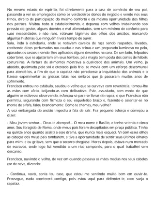 No mesmo estado de espírito, foi diretamente para a casa de comércio de seu pai,
passando a ver os empregados como os verdadeiros donos do negócio e vendo nos seus
filhos, direito de participação do mesmo conforto e da mesma oportunidade dos filhos
dos patrões. Visitou todo o estabelecimento, e deparou com velhos trabalhando sob
pressão do gestor, alguns doentes e mal alimentados, sem um mínimo de conforto para
suas necessidades e não raro, rolavam lágrimas dos olhos dos anciãos, marcando
algumas histórias que ninguém tivera tempo de ouvir.
Saiu, indo à estrebaria, onde se notavam cavalos de raça sendo raspados, lavados,
recebendo óleos perfumados nas caudas e nas crinas e um preparado luminoso no pelo,
aparados os cascos e sendo-lhes aplicados alguns desenhos na cara. De um lado, felpudos
cobertores, que se ajustariam em seus lombos, pela magia bem posta dos cortes de hábeis
costureiros. A fartura de alimentos mostrava a qualidade dos animais. Um velho, já
abatido, queimado pelo sol e crestado pelo frio, se movia com um esforço descomunal
para atendê-los, a fim de que o capataz não percebesse a inquietação dos animais e o
fizesse experimentar as grossas talas nos ombros que já passaram muitos anos de
sofrimento.
Francisco entrou no estábulo, saudou o velho que se curvava com reverência, tomou-lhe
as mãos com afeto, beijando-as com delicadeza. Este, assustado, com medo de que
alguém os estivesse observando, esforçou-se para se livrar do rapaz, o que Francisco não
permitiu, segurando com firmeza o seu esquelético braço e, fazendo-o assentar-se no
monte de alfafa, falou brandamente: Como te chamas, meu velho?
A voz embargada do ancião impediu a fala de sair. Fez pequeno esforço e começou a
dizer:
- Meu jovem senhor... Deus te abençoe!... O meu nome é Basílio, e tenho setenta e cinco
anos. Sou foragido de Roma, onde meus pais foram decapitados em praça pública. Tinha
eu quinze anos quando assisti a esse drama, que nunca mais esqueci. Vi com esses olhos
as cabeças dos meus pais tombarem, e tive a oportunidade de sentir seus últimos olhares
para mim, e eu gritava, sem que o socorro chegasse. Horas depois, estava num mercado
de escravos, onde logo fui vendido a um rico camponês, para o qual trabalhei sem
descanso.
Francisco, ouvindo o velho, de vez em quando passava as mãos macias nos seus cabelos
cor de neve, dizendo:
- Continua, vovô, conta teu caso, que estou me sentindo muito bem em ouvir-te.
Prossegue, nada acontecerá contigo, pois estou aqui para defender-te, caso surja o
capataz.
 
