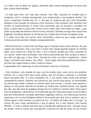 E o velho, com os olhos em agonia, chorando qual criança desesperada em busca dos
pais, contou sobressaltado:
- A vida, para mim, tem sido dura demais, meu filho. Quando fui vendido para o
camponês, senti o coração amargurado, sem compreender o meu próprio destino. Por
vezes a esperança invadia meu ser, e, sem que eu soubesse por quê, certa serenidade
bafejava o meu coração, de maneira a ficar semanas e mais semanas, sem contestar com
revolta, os acontecimentos. E foram esses momentos que me levaram a acreditar em
Deus, a quem hoje eu tanto amo. Parece terem caído sobre mim todos os males, e que
todos os pecados dos homens vieram ao meu encontro, fazendo com que meu corpo fosse
flagelado. Que Deus abençoe as minhas provas e sejam elas em favor de alguma coisa.
E o velho servo deu um sorriso meio melancólico, como luz que escapa através de
minúsculo prisma da alma, falando compassadamente:
- Menino Francisco, és para mim um Anjo, que se esconde nessas vestes de luxo. As suas
roupas são reluzentes, mas a tua alma é muito mais. Desde quando pegaste em minhas
mãos, senti renovar-se a vida em mim, e tive o mesmo consolo que sinto e quando em
vez, porém, muito mais acentuado, mais divino, parecendo que meu coração se abriu e
que dele sai algo que o fazia sofrer, fazendo-me sentir um alívio inexplicável... Como
negar a existência dos deuses, meu filho!... Como negar uma força poderosa de justiça e
de amor que regula todas as vidas e todas as coisas?
E apontando com o dedo que os anos entortaram, mostrou a Francisco:
- Esta estrebaria, este mundo em que vivo há muitos anos, como servo dos próprios
animais, foi e é para mim uma escola valiosa, que me ensinou a silenciar e a entender
quem não pode falar. É o meu verdadeiro lar, e, em muitos casos, tenho nos animais
companheiros afáveis. Somente eles conhecem, por incrível que pareça, as necessidades
de carinho que tenho. Lambem as minhas mãos com ternura, e muitas vezes passam a
cabeça em meu peito, fazendo-me lembrar de minha mãe. Quando durmo, sou vigiado
por eles, que dão sinal de qualquer perigo Isso me conforta e consola. Não é Deus quem
está me ajudando e, desta forma, me mostrando que Ele existe para todos os seres? Não é
para um velho doente e cansado, oprimido e esgotado, como eu, um sinal de que devo ter
esperança e fé em uma Inteligência Maior? Há sessenta anos que sirvo a senhores, que se
fossem iguais a estes animais, eu estaria no céu... O melhor de todos eles é o teu pai - as
marcas do meu corpo demonstram o que já passei. Eis o meu drama! Com licença
filhinho... E tirou a camisa, bem pior que a enxerga dos animais de cela... Na pele escura
do ancião, viam-se estrias que assinalavam o passeio da tala de couro cm de muitos
 