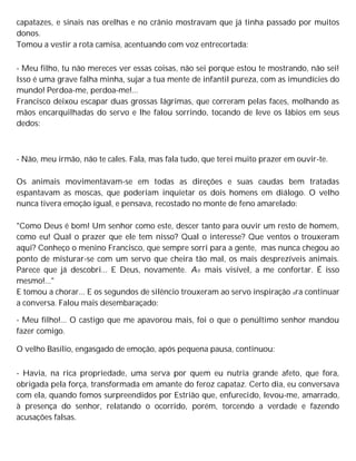 capatazes, e sinais nas orelhas e no crânio mostravam que já tinha passado por muitos
donos.
Tomou a vestir a rota camisa, acentuando com voz entrecortada:
- Meu filho, tu não mereces ver essas coisas, não sei porque estou te mostrando, não sei!
Isso é uma grave falha minha, sujar a tua mente de infantil pureza, com as imundícies do
mundo! Perdoa-me, perdoa-me!...
Francisco deixou escapar duas grossas lágrimas, que correram pelas faces, molhando as
mãos encarquilhadas do servo e lhe falou sorrindo, tocando de leve os lábios em seus
dedos:
- Não, meu irmão, não te cales. Fala, mas fala tudo, que terei muito prazer em ouvir-te.
Os animais movimentavam-se em todas as direções e suas caudas bem tratadas
espantavam as moscas, que poderiam inquietar os dois homens em diálogo. O velho
nunca tivera emoção igual, e pensava, recostado no monte de feno amarelado:
"Como Deus é bom! Um senhor como este, descer tanto para ouvir um resto de homem,
como eu! Qual o prazer que ele tem nisso? Qual o interesse? Que ventos o trouxeram
aqui? Conheço o menino Francisco, que sempre sorri para a gente, mas nunca chegou ao
ponto de misturar-se com um servo que cheira tão mal, os mais desprezíveis animais.
Parece que já descobri... E Deus, novamente. A0 mais visível, a me confortar. É isso
mesmo!..."
E tomou a chorar... E os segundos de silêncio trouxeram ao servo inspiração ara continuar
a conversa. Falou mais desembaraçado:
- Meu filho!... O castigo que me apavorou mais, foi o que o penúltimo senhor mandou
fazer comigo.
O velho Basílio, engasgado de emoção, após pequena pausa, continuou:
- Havia, na rica propriedade, uma serva por quem eu nutria grande afeto, que fora,
obrigada pela força, transformada em amante do feroz capataz. Certo dia, eu conversava
com ela, quando fomos surpreendidos por Estrião que, enfurecido, levou-me, amarrado,
à presença do senhor, relatando o ocorrido, porém, torcendo a verdade e fazendo
acusações falsas.
 