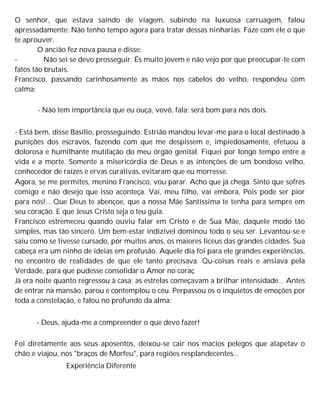 O senhor, que estava saindo de viagem, subindo na luxuosa carruagem, falou
apressadamente: Não tenho tempo agora para tratar dessas ninharias. Faze com ele o que
te aprouver.
O ancião fez nova pausa e disse:
- Não sei se devo prosseguir. És muito jovem e não vejo por que preocupar-te com
fatos tão brutais.
Francisco, passando carinhosamente as mãos nos cabelos do velho, respondeu com
calma:
- Não tem importância que eu ouça, vovô, fala; será bom para nós dois.
- Está bem, disse Basílio, prosseguindo. Estrião mandou levar-me para o local destinado à
punições dos escravos, fazendo com que me despissem e, impiedosamente, efetuou a
dolorosa e humilhante mutilação do meu órgão genital. Fiquei por longo tempo entre a
vida e a morte. Somente a misericórdia de Deus e as intenções de um bondoso velho,
conhecedor de raízes e ervas curativas, evitaram que eu morresse.
Agora, se me permites, menino Francisco, vou parar. Acho que já chega. Sinto que sofres
comigo e não desejo que isso aconteça. Vai, meu filho, vai embora, Pois pode ser pior
para nós!... Que Deus te abençoe, que a nossa Mãe Santíssima te tenha para sempre em
seu coração. E que Jesus Cristo seja o teu guia.
Francisco estremeceu quando ouviu falar em Cristo e de Sua Mãe, daquele modo tão
simples, mas tão sincero. Um bem-estar indizível dominou todo o seu ser. Levantou-se e
saiu como se tivesse cursado, por muitos anos, os maiores liceus das grandes cidades. Sua
cabeça era um ninho de ideias em profusão. Aquele dia foi para ele grandes experiências,
no encontro de realidades de que ele tanto precisava. Qu-coisas reais e ansiava pela
Verdade, para que pudesse consolidar o Amor no coraç
Já era noite quanto regressou à casa; as estrelas começavam a brilhar intensidade... Antes
de entrar na mansão, parou e contemplou o céu. Perpassou os o inquietos de emoções por
toda a constelação, e falou no profundo da alma:
- Deus, ajuda-me a compreender o que devo fazer!
Foi diretamente aos seus aposentos, deixou-se cair nos macios pelegos que atapetav o
chão e viajou, nos "braços de Morfeu", para regiões resplandecentes...
Experiência Diferente
 