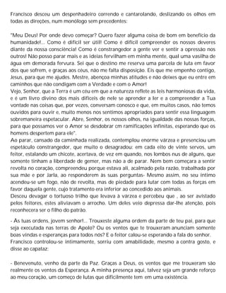 Francisco desceu um despenhadeiro correndo e cantarolando, deslizando os olhos em
todas as direções, num monólogo sem precedentes:
"Meu Deus! Por onde devo começar? Quero fazer alguma coisa de bom em benefício da
humanidade!... Como é difícil ser útil! Como é difícil compreender os nossos deveres
diante da nossa consciência! Como é constrangedor a gente ver e sentir a opressão nos
outros! Não posso parar mais e as ideias fervilham em minha mente, qual uma vasilha de
água em demorada fervura. Sei que o destino me reserva uma parcela de luta em favor
dos que sofrem, e graças aos céus, não me falta disposição. Eis que me empenho contigo,
Jesus, para que me ajudes. Mestre, abençoa minhas atitudes e não deixes que eu entre em
caminhos que não condigam com a Verdade e com o Amor!
Vejo, Senhor, que a Terra é um céu em que a natureza reflete as leis harmoniosas da vida,
e é um livro divino dos mais difíceis de nele se aprender a ler e a compreender a Tua
vontade nas coisas que, por vezes, conversam conosco e que, em muitos casos, não temos
ouvidos para ouvir e, muito menos nos sentimos apropriados para sentir essa linguagem
sobremaneira espetacular. Abre, Senhor, os nossos olhos, na igualdade das nossas forças,
para que possamos ver o Amor se desdobrar cm ramificações infinitas, esperando que os
homens despertem para ele".
Ao parar, cansado da caminhada realizada, contemplou enorme várzea e presenciou um
espetáculo constrangedor, que muito o desagradou: em cada eito de vinte servos, um
feitor, estalando um chicote, acertava, de vez em quando, nos lombos nus de alguns, que
somente tinham a liberdade de gemer, mas não a de parar. Nem bem começara a sentir
revolta no coração, compreendeu porque estava ali, acalmado pela razão, trabalhada por
sua mãe e por Jarla, ao responderem às suas perguntas- Mesmo assim, no seu íntimo
acendeu-se um fogo, não de revolta, mas de piedade para lutar com todas as forças em
favor daquela gente, cujo tratamento era inferior ao concedido aos animais.
Desceu devagar o tortuoso trilho que levava à várzea e percebeu que , ao ser avistado
pelos feitores, estes aliviavam o arrocho. Um deles veio depressa dar-lhe atenção, pois
reconhecera ser o filho do patrão.
- Às tuas ordens, jovem senhor!... Trouxeste alguma ordem da parte de teu pai, para que
seja executada nas terras de Apolo? Ou os ventos que te trouxeram anunciam somente
boas vindas e esperanças para todos nós? E o feitor calou-se esperando a fala do senhor.
Francisco controlou-se intimamente, sorriu com amabilidade, mesmo a contra gosto, e
disse ao capataz:
- Benevenuto, venho da parte da Paz. Graças a Deus, os ventos que me trouxeram são
realmente os ventos da Esperança. A minha presença aqui, talvez seja um grande reforço
ao meu coração, um começo de lutas que dificilmente tem em uma existência.
 