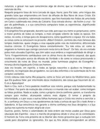 natureza, a gravar nas suas consciências algo de divino, que se irradiava por toda a
extensão da ilha.
Naquela pequena faixa de terra cercada de água, havia, para Pai João, uma trégua das
grandes lutas que empreendera em favor da difusão da Boa Nova de Jesus Cristo. Ele
empunhava a bandeira, sobremodo excelente, que fora hasteada nos fesbos de uma boda
em Caná e sublimada nos cimos do Calvário. Essa estrada divina - do festim à cruz - foi
por ele palmilhada, e a sua consciência computara todas as experiências, dignificando
todas as atitudes.
O Evangelista fora preparado, durante sua vida, para que seu nome se perpetuasse, como
o maior profeta de todos os tempos, o mais arrojado vidente de todas as épocas. Em
êxtase, no exílio, o tempo para ele desaparecera, como igualmente o espaço. Ele via todas
as coisas como se estivessem no presente -Albert Einstein, cientista dos mais famosos dos
tempos modernos, quase chegou a essa equação pelas vias da matemática, diferenciada
noutras ciências. O Evangelista falava constantemente: "Eu não estou só; como se
enganam os homens que comigo convivem nesta terra de Deus!". De fato, ele era visitado
pelos mais elevados Espíritos, que têm sobre seus ombros a responsabilidade de dirigir a
Terra. Frequentemente confabulava com as almas livres da matéria corporal, das quais
recebia as instruções acerca da difusão da Verdade e de como se estava processando o
crescimento do reino de Deus no mundo, pelas luminosas páginas do Evangelho -
herança divina legada pelo Cristo aos homens.
João era levado, em espírito, a todas as Igrejas nascentes e ajudava na limpeza do
ambiente, na inspiração dos pregadores, na cura dos enfermos e na sustentação da fé nos
corações vacilantes.
Cristo colocou João numa ilha pequena, como se fosse um barco no Mediterrâneo, para
que Ele pudesse falar, por intermédio desse medianeiro, das coisas que haveriam de vir.
E eis o Apocalipse!
Nem o Céu, nem a Terra poderão modificar esse roteiro, porque está fundamentado na
Lei Maior. Faz parte da evolução das criaturas e o mundo não vai acabar, como instigam
os falsos profetas. Nada se acaba, como a própria ciência confirma; porém, se transforma
sempre para melhor, alcançando valores mais dignos. O temor é próprio da
inferioridade, e é por essas e outras falhas humanas que o Cristo nos ensina a exercitar a
fé, a confiança em Deus e a nos apoderarmos de toda a certeza de que Ele é todo Amor e
Sabedoria. A Sua onisciência nos garante a eterna confiança nos Seus desígnios e a Sua
Justiça nos sustenta na maior alegria de viver.
Guerras, pestes, fomes e calamidades de toda ordem são meios usados por Deus para
educação dos Espíritos - essa é a marcha do progresso desde o vírus até as constelações.
O homem da Terra está próximo de se libertar dos meios grosseiros que a evolução tem
usado para disciplinar os ignorantes. Eis que os fins destes correspondem ao último
 