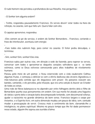 O rude homem não percebeu a profundeza da sua filosofia, mas perguntou :
- O Senhor tem alguma ordem?
- Tenho, respondeu pausadamente Francisco. Os servos deven1 estar todos na hora da
refeição, no casarão, sem que falte um. Quero falar com eles.
O capataz apreensivo, respondeu:
-Eles comem ao pé do serviço, é ordem do Senhor Bemardone... Francisco, cortando a
frase do interlocutor, acentuou com energia:
-
-Faze todos eles subirem hoje, para comer no casarão. O feitor pediu desculpas, e
terminou:
-
-Sim, senhor! Sim, senhor! Eles irão.
Francisco subiu por outras vias, em direção à sede da fazenda, para esperar os servos,
conversar com todos e aproximar-se daqueles corações sofredores que e se tanto
estimava, como se Deus estivesse convocando para altos trabalhos de nivelamento
humano.
Passou pelo meio de um pomar, e ficou estarrecido com a vida exuberante Colheu
algumas frutas, e começou a deliciar-se com a oferta dadivosa das árvores Agradeceu à
mãe-natureza pela comida que ele degustava com prazer. Os pássaros voavam aos
bandos, cantando, e ele percebia, pela intuição, que era uma canção de louvor ao Criador
de todas as coisas.
Uma rede de fibras balançava-se no alpendre por entre folhagens dentro dela o filho de
Bemardone punha seus pensamentos em ordem. Em sua mente foi ateada uma fogueira
de ideias e perto dela o coração batia descompassado tentando, com descomunal esforço,
ajudar o raciocínio na grande dinâmica do bom senso. Francisco largara o corpo por
instantes, e o Espírito livre, em outra dimensão mudou um pouco de ideia, sem, contudo
mudar a preocupação de servir. Cresceu mais o sentimento do bem, clareando-lhe a
inteligência, no plano espiritual. Mesmo no pouco tempo que lhe foi dado permanecer
nesse estado, alguém lhe soprou aos ouvidos d'alma:
 