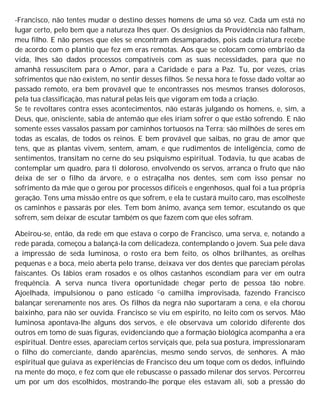 -Francisco, não tentes mudar o destino desses homens de uma só vez. Cada um está no
lugar certo, pelo bem que a natureza lhes quer. Os desígnios da Providência não falham,
meu filho. E não penses que eles se encontram desamparados, pois cada criatura recebe
de acordo com o plantio que fez em eras remotas. Aos que se colocam como embrião da
vida, lhes são dados processos compatíveis com as suas necessidades, para que no
amanhã ressuscitem para o Amor, para a Caridade e para a Paz. Tu, por vezes, crias
sofrimentos que não existem, no sentir desses filhos. Se nessa hora te fosse dado voltar ao
passado remoto, era bem provável que te encontrasses nos mesmos transes dolorosos,
pela tua classificação, mas natural pelas leis que vigoram em toda a criação.
Se te revoltares contra esses acontecimentos, não estarás julgando os homens, e, sim, a
Deus, que, onisciente, sabia de antemão que eles iriam sofrer o que estão sofrendo. E não
somente esses vassalos passam por caminhos tortuosos na Terra; são milhões de seres em
todas as escalas, de todos os reinos. E bem provável que saibas, no grau de amor que
tens, que as plantas vivem, sentem, amam, e que rudimentos de inteligência, como de
sentimentos, transitam no cerne do seu psiquismo espiritual. Todavia, tu que acabas de
contemplar um quadro, para ti doloroso, envolvendo os servos, arranca o fruto que não
deixa de ser o filho da árvore, e o estraçalha nos dentes, sem com isso pensar no
sofrimento da mãe que o gerou por processos difíceis e engenhosos, qual foi a tua própria
geração. Tens uma missão entre os que sofrem, e ela te custará muito caro, mas escolheste
os caminhos e passarás por eles. Tem bom ânimo, avança sem temor, escutando os que
sofrem, sem deixar de escutar também os que fazem com que eles sofram.
Abeirou-se, então, da rede em que estava o corpo de Francisco, uma serva, e, notando a
rede parada, começou a balançá-la com delicadeza, contemplando o jovem. Sua pele dava
a impressão de seda luminosa, o rosto era bem feito, os olhos brilhantes, as orelhas
pequenas e a boca, meio aberta pelo transe, deixava ver dos dentes que pareciam pérolas
faiscantes. Os lábios eram rosados e os olhos castanhos escondiam para ver em outra
frequência. A serva nunca tivera oportunidade chegar perto de pessoa tão nobre.
Ajoelhada, impulsionou o pano esticado Co camilha improvisada, fazendo Francisco
balançar serenamente nos ares. Os filhos da negra não suportaram a cena, e ela chorou
baixinho, para não ser ouvida. Francisco se viu em espírito, no leito com os servos. Mão
luminosa apontava-lhe alguns dos servos, e ele observava um colorido diferente dos
outros em tomo de suas figuras, evidenciando que a formação biológica acompanha a era
espiritual. Dentre esses, apareciam certos serviçais que, pela sua postura, impressionaram
o filho do comerciante, dando aparências, mesmo sendo servos, de senhores. A mão
espiritual que guiava as experiências de Francisco deu um toque com os dedos, influindo
na mente do moço, e fez com que ele rebuscasse o passado milenar dos servos. Percorreu
um por um dos escolhidos, mostrando-lhe porque eles estavam ali, sob a pressão do
 