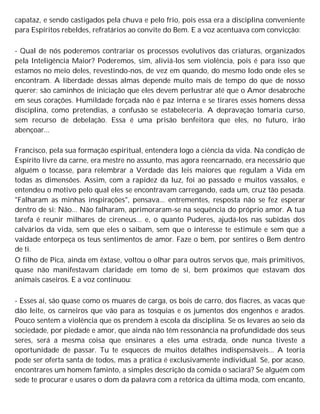 capataz, e sendo castigados pela chuva e pelo frio, pois essa era a disciplina conveniente
para Espíritos rebeldes, refratários ao convite do Bem. E a voz acentuava com convicção:
- Qual de nós poderemos contrariar os processos evolutivos das criaturas, organizados
pela Inteligência Maior? Poderemos, sim, aliviá-los sem violência, pois é para isso que
estamos no meio deles, revestindo-nos, de vez em quando, do mesmo lodo onde eles se
encontram. A liberdade dessas almas depende muito mais de tempo do que de nosso
querer; são caminhos de iniciação que eles devem perlustrar até que o Amor desabroche
em seus corações. Humildade forçada não é paz interna e se tirares esses homens dessa
disciplina, como pretendias, a confusão se estabeleceria. A depravação tomaria curso,
sem recurso de debelação. Essa é uma prisão benfeitora que eles, no futuro, irão
abençoar...
Francisco, pela sua formação espiritual, entendera logo a ciência da vida. Na condição de
Espírito livre da carne, era mestre no assunto, mas agora reencarnado, era necessário que
alguém o tocasse, para relembrar a Verdade das leis maiores que regulam a Vida em
todas as dimensões. Assim, com a rapidez da luz, foi ao passado e muitos vassalos, e
entendeu o motivo pelo qual eles se encontravam carregando, eada um, cruz tão pesada.
"Falharam as minhas inspirações", pensava... entrementes, resposta não se fez esperar
dentro de si: Não... Não falharam, aprimoraram-se na sequência do próprio amor. A tua
tarefa é reunir milhares de cireneus... e, o quanto Puderes, ajudá-los nas subidas dos
calvários da vida, sem que eles o saibam, sem que o interesse te estimule e sem que a
vaidade entorpeça os teus sentimentos de amor. Faze o bem, por sentires o Bem dentro
de ti.
O filho de Pica, ainda em êxtase, voltou o olhar para outros servos que, mais primitivos,
quase não manifestavam claridade em tomo de si, bem próximos que estavam dos
animais caseiros. E a voz continuou:
- Esses aí, são quase como os muares de carga, os bois de carro, dos fiacres, as vacas que
dão leite, os carneiros que vão para as tosquias e os jumentos dos engenhos e arados.
Pouco sentem a violência que os prendem à escola da disciplina. Se os levares ao seio da
sociedade, por piedade e amor, que ainda não têm ressonância na profundidade dos seus
seres, será a mesma coisa que ensinares a eles uma estrada, onde nunca tiveste a
oportunidade de passar. Tu te esqueces de muitos detalhes indispensáveis... A teoria
pode ser oferta santa de todos, mas a prática é exclusivamente individual. Se, por acaso,
encontrares um homem faminto, a simples descrição da comida o saciará? Se alguém com
sede te procurar e usares o dom da palavra com a retórica da última moda, com encanto,
 