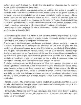 matarás a sua sede? Se algum nu estender-te a mão, pedindo a tua capa para lhe cobrir a
nudez, os teus bons conselhos o vestirão?
Tudo isso é muito valioso, mas quando estiverem unidos a tais gestos, o exemplo e a
vivência. Podes fazer muito por quem tem fome, menos comer por ele; podes fazer muito
por quem tem sede, menos beber por ele a água; podes fazer muito por quem está nu,
menos vestir por ele. Esses homens podem te ouvir. Serviras de caminho para eles.
Poderás consolá-los, incentivá-los no Amor, na Caridade, no Perdão... Poderás ajudá-los a
se levantar, quando caídos. Quanto à caminhada com a cruz nos ombros, a grande subida
evolutiva, pertence a cada um; a iniciação espiritual, repitamos, é individual.
Um moleque fez soar um gongo de bronze, anunciando a hora da comida, a um sinal de
um feitor, que gritou autoritário:
- Subam todos para a sede, mas olhem lá, sem barulhos. O filho do patrão está aí, o que
para nós é uma honra. Quero muito respeito e muita obediência! Vocês me conhecem...
Fazendo três filas, todos subiram para o local indicado.
A serva, como que hipnotizada, não largara as mãos da rede em que jazia o corpo de
Francisco, esquecida de sua condição e da existência de um feitor perigoso, que não
mudava de feição para liquidar um serviçal. Esse feitor era apelidado de Quinze Dedos e
Três Pés, pois, além dos dois pés naturais, nasceu com um outro adicional. Ao lado do pé
direito, surgira outro, na sua formação congênita, que ficava mais alto um pouquinho do
pé verdadeiro, para o qual servo nenhum poderia ficar olhando. Isso o fazia sofrer,
sentindo-se humilhado e, por isso, era capaz de tirar a vida de qualquer pessoa que
encontrasse sorrindo, e que ele desconfiasse que fosse de seu defeito.
A criada assustou-se com a mão descomunal do feitor que a puxava pelo ombro e pela
sua cara, já antevia seu destino. Antes de repreendê-la, para não assustar o patrão no seu
sono tranquilo, o homem de ferro puxou-a sem respeito, distanciando-a do filho de
Bernardone; e ela, por medo, abafou a vontade de gritar. Todavia Francisco acordou
assustado, por notar quanto tempo se passara sem que ele percebesse, saltando agilmente
da rede. O feitor, notando sua presença, largou a criada e foi ao seu encontro dando
explicações:
- Perdão, senhor!... Mas encontrei esta maldita criada bem encostada ao senhor enquanto
dormia; talvez quisesse surrupiar algum objeto do teu uso, mas cheguei a tempo. E vou
dar-lhe uma disciplina, se me permites!
- Benevenuto!... Não posso permitir que a castigues, pelo menos antes de ouvi-la, pois o
senhor Bernardone a colocou aqui para seus serviços... A justiça é coisa séria. Nela devo
pensar em primeiro lugar.
 