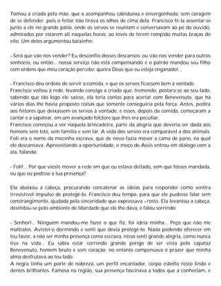 Tomou a criada pela mão, que o acompanhou cabisbaixa e envergonhada, sem coragem
de se defender, pois o feitor não tirava os olhos de cima dela. Francisco fê-la assentar-se
junto a ele no grande pátio, onde os servos se reuniam e conversavam ao pé do ouvido,
admirados por estarem ali naquelas horas, ao invés de terem rompido muitas braças do
eito. Um deles argumentou baixinho:
- Será que vão nos vender? Eu desconfio desses descansos: ou vão nos vender para outros
senhores, ou então... nosso serviço não está compensando e o patrão mandou seu filho
com ordens que meu coração percebe; queira Deus que eu esteja enganado!...
- Francisco deu ordens de servir a comida, e que os servos ficassem bem à vontade.
Francisco voltou à rede, levando consigo a criada que, tremendo, postara-se ao seu lado,
sabendo que tão logo ele saísse, ela teria contas para acertar com Benevenuto, que há
vários dias lhe havia proposto coisas que somente conseguiria pela força. Antes, pedira
aos feitores que deixassem os servos à vontade, e esses, depois da comida, começaram a
cantar e a sapatear, em um avançado folclore que lhes era peculiar.
Francisco começou a ver naquela brincadeira, parte da alegria que deveria ser dada aos
homens sem teto, sem família e sem lar. A vida dos servos era comparável a dos animais.
Foli era o nome da mocinha escrava, que de novo fazia mover a cama de pano, na qual
ele descansava. Aproveitando a oportunidade, o moço de Assis entrou em diálogo com a
aia, falando:
- Foli!... Por que vieste mover a rede em que eu estava deitado, sem que fosses mandada,
ou que eu pedisse a tua presença?
Ela abaixou a cabeça, procurando concatenar as ideias para responder como sentira
irresistível impulso de protegê-lo. Francisco deu tempo, para que ele pudesse falar sem
constrangimento, ajudada pela sinceridade que expressava n rosto. Ela levantou a cabeça,
desinibiu-se pelo ambiente de liberdade que ele lhe dava, e falou sorrindo:
- Senhor!... Ninguém mandou-me fazer o que fiz, foi ideia minha... Peço que não me
maltrates. Avistei-o dormindo e senti que devia protegê-lo. Nada podendo oferecer em
teu favor, a não ser minha presença como escrava, nisso senti grande alegria, como nunca
tive na vida... Eu sabia estar correndo grande perigo de ser vista pelo capataz
Benevenuto, homem bruto e sem coração; no entanto compensava o prazer que minha
alma desfrutava ao teu lado.
A negra tinha um porte de nobreza, um perfil encantador, corpo esbelto rosto lindo e
dentes brilhantes. Famosa na região, sua presença fascinava a todos que a conheciam, e
 